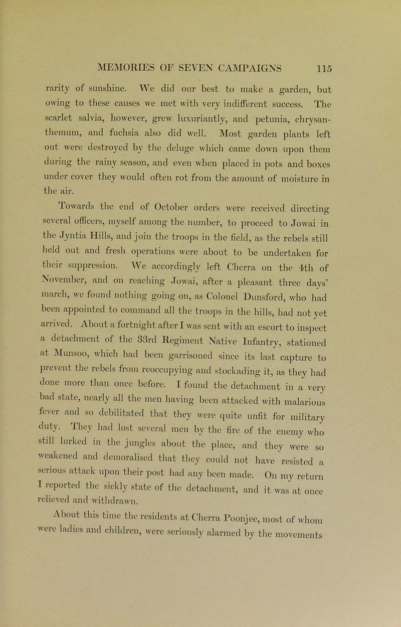 rarity of sunshine. We did our best to make a garden, but owing to these causes we met with very indifferent success. The scarlet salvia, however, grew luxuriantly, and petunia, chrysan- themum, and fuchsia also did well. Most garden plants left out were destroyed by the deluge which came down upon them during the rainy season, and even when placed in pots and boxes under cover they would often rot from the amount of moisture in the air. Towards the end of October orders were received directing several officers, myself among the number, to proceed to Jowai in the Jyntia Hills, and join the troops in the field, as the rebels still held out and fresh operations were about to be undertaken for their suppression. We accordingly left Cherra on the 4th of November, and on reaching Jowai, after a pleasant three days’ march, we found nothing going on, as Colonel Dunsford, who had been appointed to command all the troops in the hills, had not yet arrived. About a fortnight after I was sent with an escort to inspect a detachment of the 33rd Regiment Native Infantry, stationed at Munsoo, which had been garrisoned since its last capture to prevent the rebels from reoccupying and stockading it, as they had done more than once before. I found the detachment in a very bad state, nearly all the men having been attacked with malarious fever and so debilitated that they were quite unfit for military duty- They had lost several men by the fire of the enemy who still lurked in the jungles about the place, and they were so weakened and demoralised that they could not have resisted a serious attack upon their post had any been made. On my return I reported the sickly state of the detachment, and it was at once relieved and withdrawn. About this time the residents at Cherra Poonjee, most of whom were ladies and children, were seriously alarmed by the movements