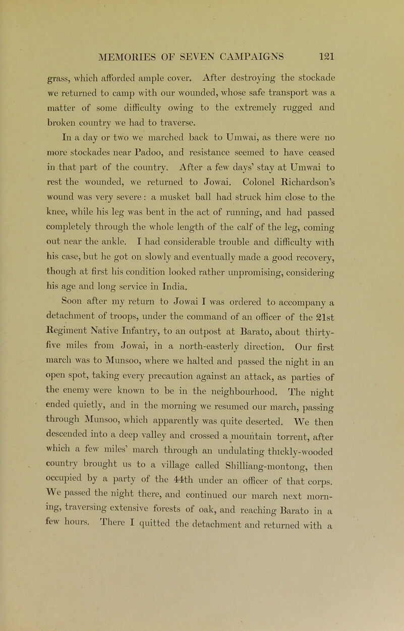 grass, which afforded ample cover. After destroying the stockade we returned to camp with our wounded, whose safe transport was a matter of some difficulty owing to the extremely rugged and broken country we had to traverse. In a day or two we marched back to Umwai, as there were no more stockades near Padoo, and resistance seemed to have ceased in that part of the country. After a few days1 stay at Umwai to rest the wounded, we returned to Jowai. Colonel Richardson’s wound was very severe: a musket ball had struck him close to the knee, while his leg was bent in the act of running, and had passed completely through the whole length of the calf of the leg, coming out near the ankle. I had considerable trouble and difficulty with his case, but he got on slowly and eventually made a good recovery, though at first his condition looked rather unpromising, considering his age and long service in India. Soon after my return to Jowai I was ordered to accompany a detachment of troops, under the command of an officer of the 21st Regiment Native Infantry, to an outpost at Barato, about thirty- five miles from Jowai, in a north-easterly direction. Our first march was to Munsoo, where we halted and passed the night in an open spot, taking every precaution against an attack, as parties of the enemy were known to be in the neighbourhood. The night ended quietly, and in the morning we resumed our march, passing through Munsoo, which apparently was quite deserted. We then descended into a deep valley and crossed a mountain torrent, after which a few miles’ march through an undulating thickly-wooded country brought us to a village called Shilliang-montong, then occupied by a party of the 44th under an officer of that corps. We passed the night there, and continued our march next morn- ing, ti a\ easing extensive forests of oak, and reaching Barato in a few hours. There I quitted the detachment and returned with a