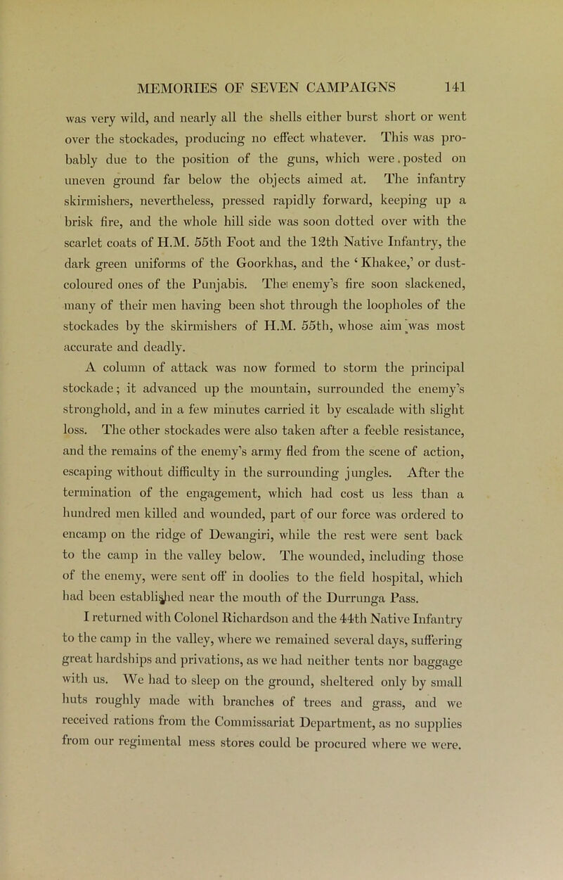 was very wild, and nearly all the shells either burst short or went over the stockades, producing no effect whatever. This was pro- bably due to the position of the guns, which were.posted on uneven ground far below the objects aimed at. The infantry skirmishers, nevertheless, pressed rapidly forward, keeping up a brisk fire, and the whole hill side was soon dotted over with the scarlet coats of H.M. 55th Foot and the 12th Native Infantry, the dark green uniforms of the Goorklms, and the ‘ Khakee,’ or dust- coloured ones of the Punjabis. Thei enemy’s fire soon slackened, many of their men having been shot through the loopholes of the stockades by the skirmishers of H.M. 55th, whose aim was most accurate and deadly. A column of attack was now formed to storm the principal stockade; it advanced up the mountain, surrounded the enemy’s stronghold, and in a few minutes carried it by escalade with slight loss. The other stockades were also taken after a feeble resistance, and the remains of the enemy’s army fled from the scene of action, escaping without difficulty in the surrounding jungles. After the termination of the engagement, which had cost us less than a hundred men killed and wounded, part of our force w'as ordered to encamp on the ridge of Dewangiri, while the rest were sent back to the camp in the valley below. The wounded, including those of the enemy, were sent off in doolies to the field hospital, which had been established near the mouth of the Durrunga Pass. I returned with Colonel Richardson and the 44th Native Infantry to the camp in the valley, where we remained several days, suffering great hardships and privations, as we had neither tents nor baggage with us. We had to sleep on the ground, sheltered only by small huts roughly made with branches of trees and grass, and we received rations from the Commissariat Department, as no supplies from our regimental mess stores could be procured where we were.