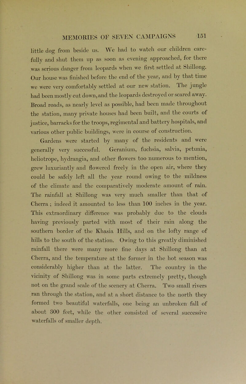 little tlog from beside us. We had to watch our children care- fully and shut them up as soon as evening approached, for there was serious danger from leopards when we first settled at Shillong. Our house was finished before the end of the year, and by that time we were very comfortably settled at our new station. Ihe jungle had been mostly cut down, and the leopards destroyed or scared away. Broad roads, as nearly level as possible, had been made throughout the station, many private houses had been built, and the courts of justice, barracks for the troops, regimental and battery hospitals, and various other public buildings, were in course of construction. Gardens were started by many of the residents and were generally very successful. Geranium, fuchsia, salvia, petunia, heliotrope, hydrangia, and other flowers too numerous to mention, grew luxuriantly and flowered freely in the open air, where they could be safely left all the year round owing to the mildness of the climate and the comparatively moderate amount of rain. The rainfall at Shillong was very much smaller than that of Cherra ; indeed it amounted to less than 100 inches in the year. This extraordinary difference was probably due to the clouds having previously parted with most of their rain along the southern border of tbe Khasia Hills, and on tbe lofty range of bills to the south of the station. Owing to this greatly diminished rainfall there were many more fine days at Shillong than at Cherra, and the temperature at the former in tbe hot season was considerably higher than at the latter. The country in the vicinity of Shillong was in some parts extremely pretty, though not on the grand scale of the scenery at Cherra. Two small rivers ran through the station, and at a short distance to the north they formed two beautiful waterfalls, one being an unbroken fall of about 300 feet, while the other consisted of several successive waterfalls of smaller depth.