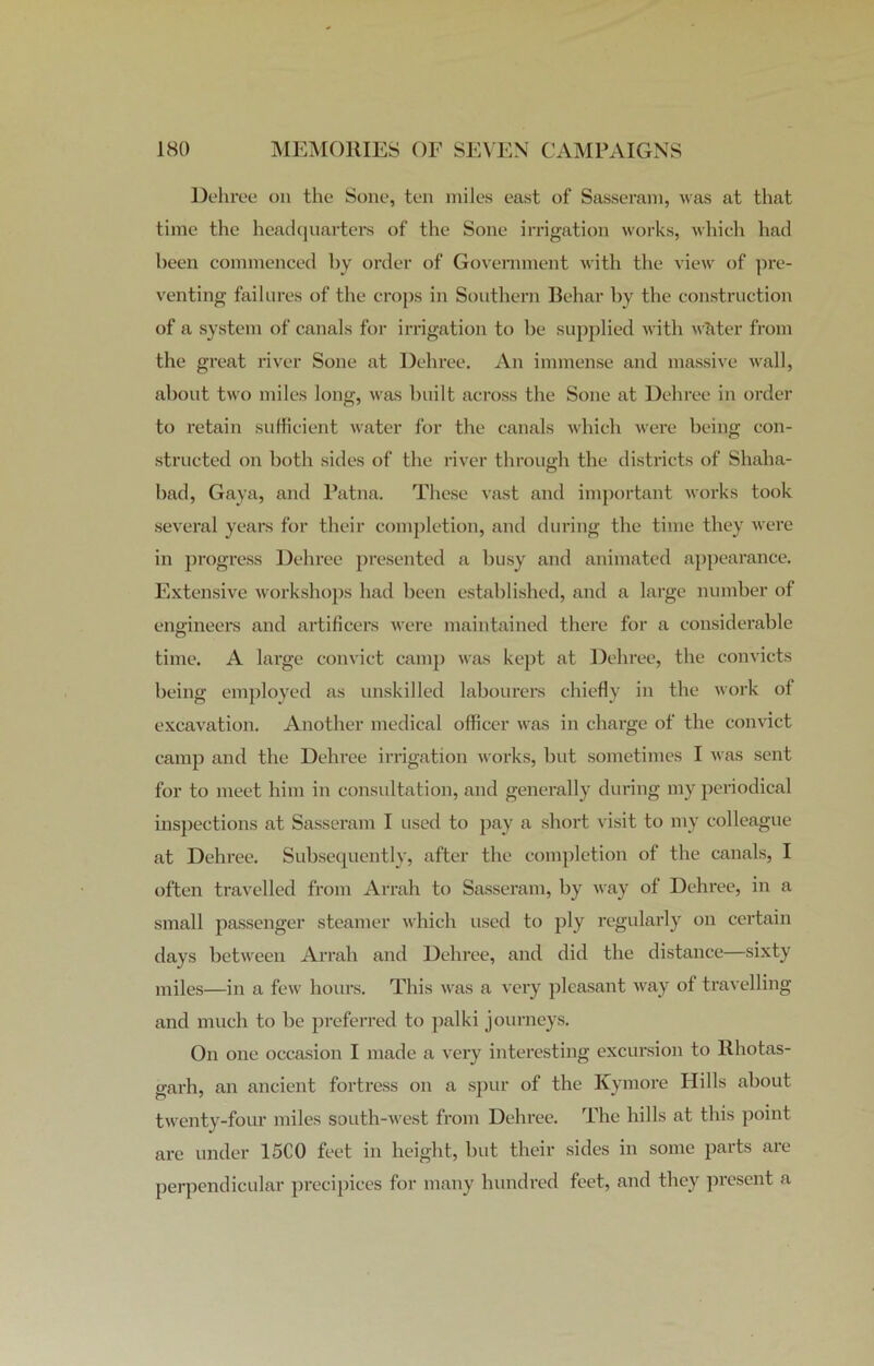 Dehree on the Sone, ten miles east of Sasseram, was at that time the headquarters of the Sone irrigation works, which had been commenced by order of Government with the view of pre- venting failures of the crops in Southern Behar by the construction of a system of canals for irrigation to be supplied with water from the great river Sone at Dehree. An immense and massive wall, about two miles long, was built across the Sone at Dehree in order to retain sufficient water for the canals which were being con- structed on both sides of the river through the districts of Shaha- bad, Gaya, and Patna. These vast and important works took several years for their completion, and during the time they were in progress Dehree presented a busy and animated appearance. Extensive workshops had been established, and a large number of engineers and artificers were maintained there for a considerable time. A large convict camp was kept at Dehree, the convicts being employed as unskilled labourers chiefly in the work of excavation. Another medical officer was in charge of the convict camp and the Dehree irrigation works, but sometimes I was sent for to meet him in consultation, and generally during my periodical inspections at Sasseram I used to pay a short visit to my colleague at Dehree. Subsequently, after the completion of the canals, I often travelled from Arrah to Sasseram, by way of Dehree, in a small passenger steamer which used to ply regularly on certain days between Arrah and Dehree, and did the distance—sixty miles—in a few hours. This was a very pleasant way of travelling and much to be preferred to palki journeys. On one occasion I made a very interesting excursion to Rhotas- garh, an ancient fortress on a spur of the ICymore Hills about twenty-four miles south-west from Dehree. The hills at this point are under 15C0 feet in height, but their sides in some parts are perpendicular precipices for many hundred feet, and they present a