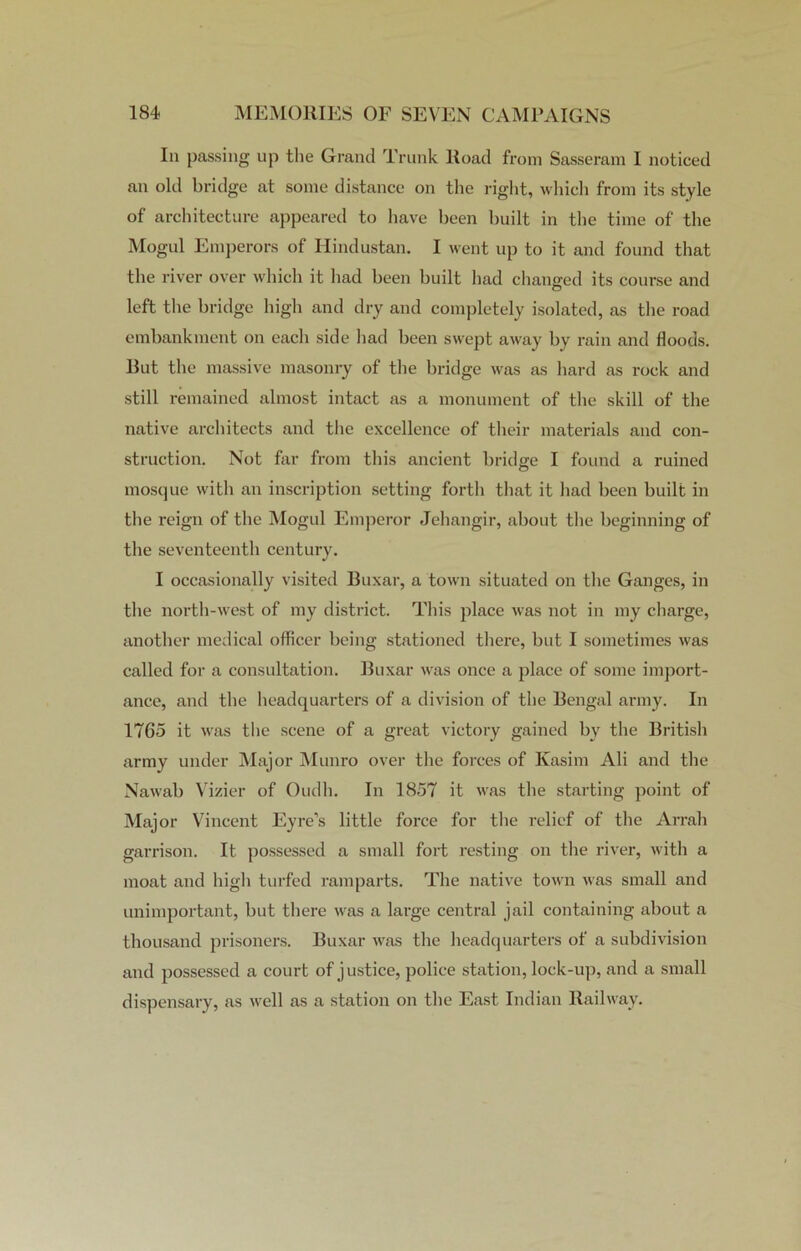In passing up the Grand Trunk Road from Sasseram I noticed an old bridge at some distance on the right, which from its style of architecture appeared to have been built in the time of the Mogul Emperors of Hindustan. I went up to it and found that the river over which it had been built had changed its course and left the bridge high and dry and completely isolated, as the road embankment on each side had been swept away by rain and floods. Rut the massive masonry of the bridge was as hard as rock and still remained almost intact as a monument of the skill of the native architects and the excellence of their materials and con- struction. Not far from this ancient bridge I found a ruined mosque with an inscription setting forth that it had been built in the reign of the Mogul Emperor Jehangir, about the beginning of the seventeenth century. I occasionally visited Buxar, a town situated on the Ganges, in the north-west of my district. This place was not in my charge, another medical officer being stationed there, but I sometimes was called for a consultation. Buxar was once a place of some import- ance, and the headquarters of a division of the Bengal army. In 1765 it was the scene of a great victory gained by the British army under Major Munro over the forces of Ivasim Ali and the Nawab Vizier of Oudh. In 1857 it was the starting point of Major Vincent Eyre’s little force for the relief of the Arrah garrison. It possessed a small fort resting on the river, with a moat and high turfed ramparts. The native town was small and unimportant, but there was a large central jail containing about a thousand prisoners. Buxar was the headquarters of a subdivision and possessed a court of justice, police station, lock-up, and a small dispensary, as well as a station on the East Indian Railway.