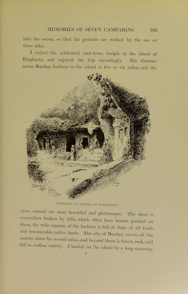 into the ocean, so that his grounds are washed by the sea on three sides. I visited the celebrated rock-hewn temple in the island of Elephanta, and enjoyed the trip exceedingly. The distance across Bombay harbour to the island is five or six miles, and the ENTRANCE OF TEMPLE AT ELEPHANTA views around are most beautiful and picturesque. The shore is everywhere broken by hills, which often have houses perched on them, the wide expanse of the harbour is full of ships of all kinds and innumerable native boats. The city of Bombay covers all the eastern shore for several miles, and beyond there is forest, rock, and h,H m e”dleSS Variet->'- 1 on the island by a long causeway N
