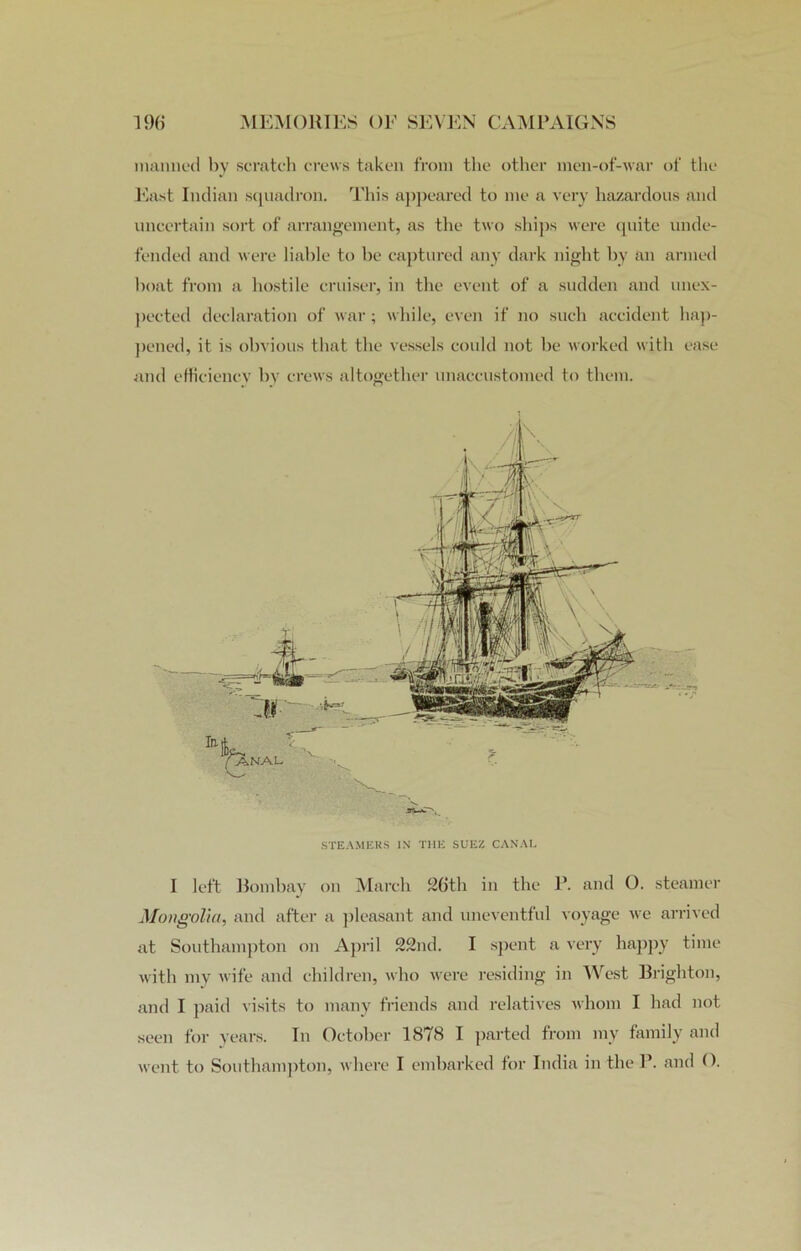 manned by scratch crews taken from the other men-of-war of the East Indian squadron. This appeared to me a very hazardous and uncertain sort of arrangement, as the two ships were quite unde- fended and were liable to he captured any dark night by an armed boat from a hostile cruiser, in the event of a sudden and unex- pected declaration of war; while, even if no such accident hap- pened, it is obvious that the vessels could not be worked with ease and efficiency by crews altogether unaccustomed to them. STEAMERS IN THE SUEZ CANAL I left Bombay on March 2(ith in the P. and O. steamer Mongolia, and after a pleasant and uneventful voyage we arrived at Southampton on April 22nd. I spent a very happy time with my wife and children, who were residing in West Brighton, and I paid visits to many friends and relatives whom I had not seen for years. In October 1878 I parted from my family and went to Southampton, where I embarked for India in the P. and ().