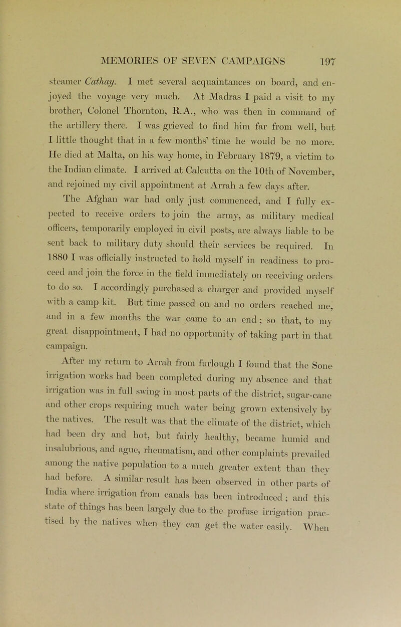 steamer Cathay. I met several acquaintances on board, and en- joyed the voyage very much. At Madras I paid a visit to my brother, Colonel Thornton, R.A., who was then in command of the artillery there. I was grieved to find him far from well, but I little thought that in a few months’ time he would be no more. He died at Malta, on his way home, in February 1879, a victim to the Indian climate. I arrived at Calcutta on the 10th of November, and rejoined my civil appointment at Arrah a few days after. The Afghan war had only just commenced, and I fully ex- pected to receive orders to join the army, as military medical officers, temporarily employed in civil posts, are always liable to be sent back to military duty should their services be required. In 1880 I was officially instructed to hold myself in readiness to pro- ceed and join the force in the field immediately on receiving orders to do so. I accordingly purchased a charger and provided myself w ith a camp kit. But time passed on and no orders reached me, and in a few months the war came to an end ; so that, to my great disappointment, I had no opportunity of taking part in that campaign. After my return to Arrah from furlough I found that the Sone irrigation works had been completed during my absence and that irrigation was in full swing in most parts of the district, sugar-cane and other crops requiring much water being grown extensively by the natives. The result was that the climate of the district, which had been dry and hot, but fairly healthy, became humid and insalubrious, and ague, rheumatism, and other complaints prevailed among the native population to a much greater extent than they had before. A similar result has been observed in other parts of India where irrigation from canals has been introduced ; and this state of things has been largely due to the profuse irrigation prac- tised by the natives when they can get the water easily. When