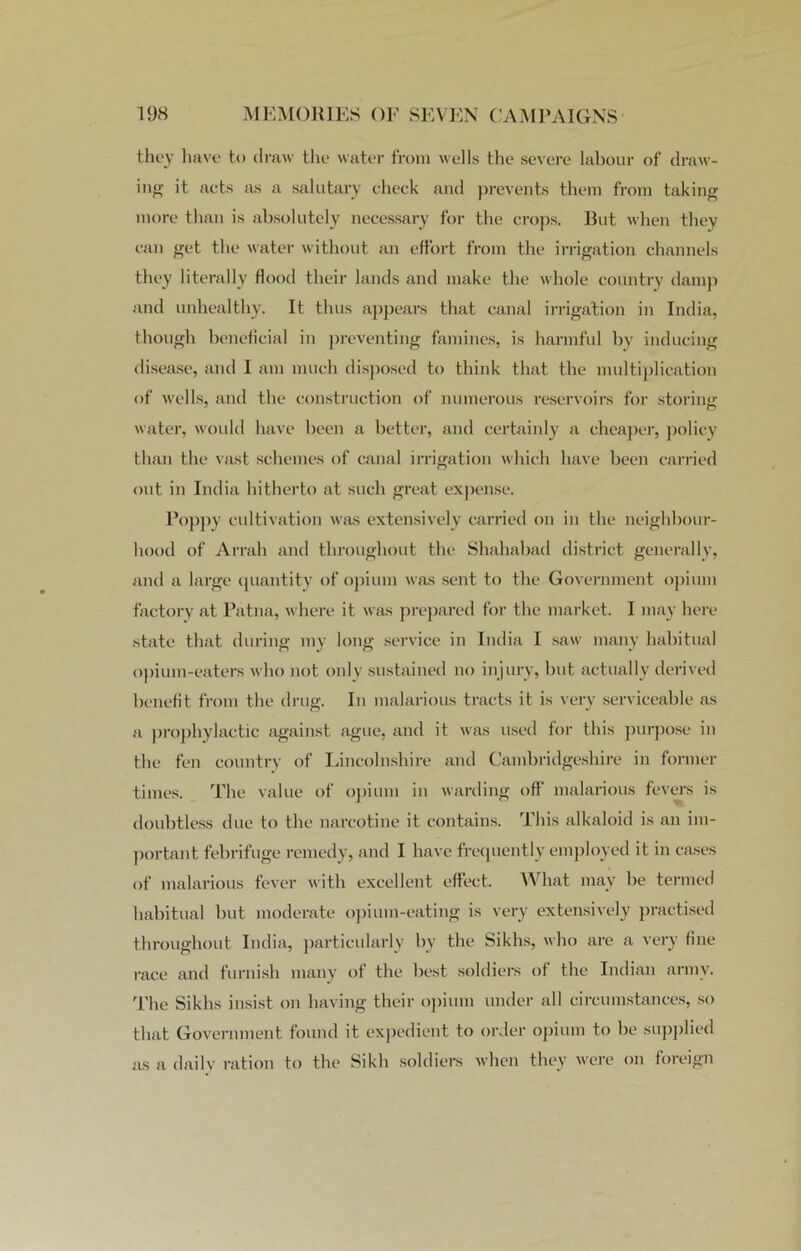 they have to draw the water from wells the severe labour of draw- ing it acts as a salutary check and prevents them from taking more than is absolutely necessary for the crops. But when they can get the water without an effort from the irrigation channels they literally Hood their lands and make the whole country damp and unhealthy. It thus appears that canal irrigation in India, though beneficial in preventing famines, is harmful by inducing disease, and I am much disposed to think that the multiplication of wells, and the construction of numerous reservoirs for storing water, woidd have been a better, and certainly a cheaper, policy than the vast schemes of canal irrigation which have been carried out in India hitherto at such great expense. Poppy cultivation was extensively carried on in the neighbour- hood of Arrah and throughout the Shahabad district generally, and a large quantity of opium was sent to the Government opium factory at Patna, where it was prepared for the market. I may here state that during my long service in India I saw many habitual opium-eaters who not only sustained no injury, but actually derived benefit from the drug. In malarious tracts it is very serviceable as a prophylactic against ague, and it was used for this purpose in the fen country of Lincolnshire and Cambridgeshire in former times. The value of opium in warding off malarious fevers is doubtless due to the narcotine it contains. This alkaloid is an im- portant febrifuge remedy, and I have frequently employed it in cases of malarious fever with excellent effect. What may be termed habitual but moderate opium-eating is very extensively practised throughout India, particularly by the Sikhs, who are a very fine race and furnish many of the best soldiers of the Indian army. The Sikhs insist on having their opium under all circumstances, so that Government found it expedient to order opium to be supplied as a daily ration to the Sikh soldiers when they were on foreign