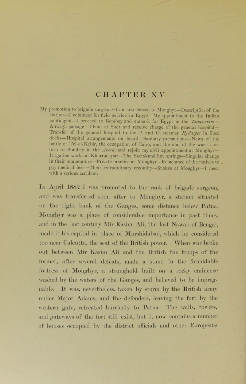 CHAPTER XV My promotion to brigade surgeon—I am transferred to Monghyr—Description of the station—I volunteer for field service in Egypt—My appointment to the Indian contingent—I proceed to Bombay and embark for Egypt in the Tenasserim— A rough passage—I land at Suez and receive charge of the general hospital— Transfer of the general hospital to the P. and O. steamer Hydaspcs in Suez docks—Hospital arrangements on board—Sanitary precautions—News of the battle of Tel-el-Kebir, the occupation of Cairo, and the end of the war—I re- turn to Bombay in the Avoca, and rejoin my civil appointment at Monghyr— Irrigation works at Khurruckpur—The Seetakund hot springs—Singular change in their temperature—Private practice at Monghyr—Reluctance of the natives to - pay medical fees—Their extraordinary credulity—Snakes at Monghyr—I meet with a serious accident. Ix April 188!^ I was promoted to the rank of brigade surgeon, and was transferred soon after to Monghyr, a station situated on the right bank of the Ganges, some distance below Patna. Monghyr was a place of considerable importance in past times, and in the last century Mir Kasim Ali, the last Nawab of Bengal, made it his capital in place of Murshidabad, which he considered too near Calcutta, the seat of the British power. When war broke out between Mir Kasim Ali and the British the troops of the former, after several defeats, made a stand in the formidable fortress of Monghyr, a stronghold built on a rocky eminence washed by the waters of the Ganges, and believed to be impreg- nable. It was, nevertheless, taken by storm by the British army under Major Adams, and the defenders, leaving the fort by the western gate, retreated hurriedly to Patna. The walls, towers, and gateways of the fort still exist, but it now contains a number of houses occupied by the district officials and other Europeans