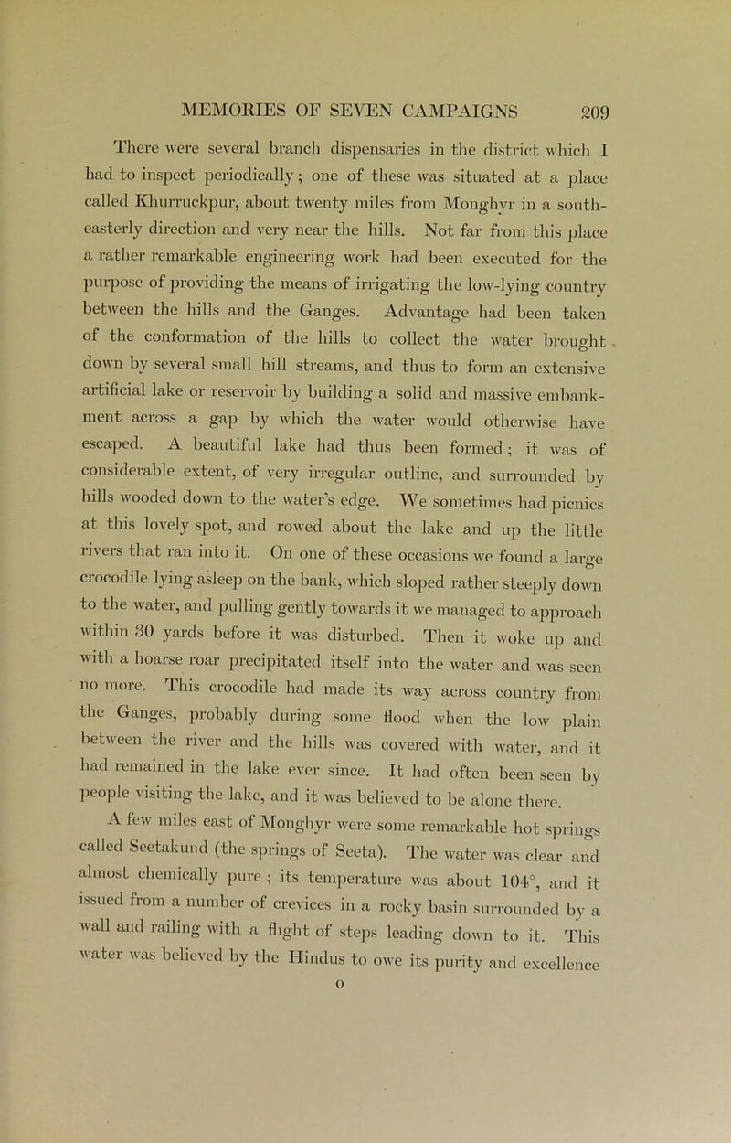 There were several branch dispensaries in the district which I had to inspect periodically; one of these was situated at a place called Khurruckpur, about twenty miles from Monghyr in a south- easterly direction and very near the hills. Not far from this place a rather remarkable engineering work had been executed for the purpose of providing the means of irrigating the low-lying country between the hills and the Ganges. Advantage had been taken of the conformation of the hills to collect the water brought down by several small hill streams, and thus to form an extensive artificial lake or reservoir by building a solid and massive embank- ment across a gap by which the water would otherwise have escaped. A beautiful lake had thus been formed; it was of considerable extent, of very irregular outline, and surrounded by hills wooded down to the water’s edge. We sometimes had picnics at this lovely spot, and rowed about the lake and up the little rivers that ran into it. On one of these occasions we found a laro-e crocodile lying asleep on the bank, which sloped rather steeply down to the water, and pulling gently towards it we managed to approach within 30 yards before it was disturbed. Then it woke up and with a hoarse roar precipitated itself into the water and was seen no more. This crocodile had made its way across country from the Ganges, probably during some flood when the low plain between the river and the hills was covered with water, and it had remained in the lake ever since. It had often been seen by people visiting the lake, and it was believed to be alone there. A few miles east of Monghyr were some remarkable hot springs called Seetakund (the springs of Seeta). The water was clear and almost chemically pure ; its temperature was about 104.°, and it issued from a number of crevices in a rocky basin surrounded by a wall and railing with a flight of steps leading down to it. This water was believed by the Hindus to owe its purity and excellence o