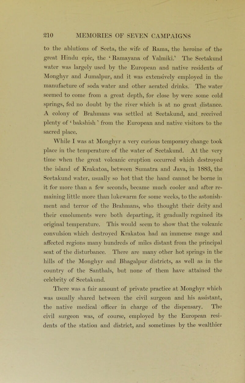 to the ablutions of Seeta, the wife of Rama, the heroine of the great Hindu epic, the ‘ Ramayana of Valmiki.’ The Seetakund water was largely used by the European and native residents of Monghyr and Jumalpur, and it was extensively employed in the manufacture of soda water and other aerated drinks. The water seemed to come from a great depth, for close by were some cold springs, fed no doubt by the river which is at no great distance. A colony of Brahmans was settled at Seetakund, and received plenty of ‘ bakshish 1 from the European and native visitors to the sacred place. While I was at Monghyr a very curious temporary change took place in the temperature of the water of Seetakund. At the very time when the great volcanic eruption occurred which destroyed the island of Krakatoa, between Sumatra and Java, in 1883, the Seetakund water, usually so hot that the hand cannot be borne in it for more than a few seconds, became much cooler and after re- maining little more than lukewarm for some weeks, to the astonish- ment and terror of the Brahmans, who thought their deity and their emoluments were botli departing, it gradually regained its original temperature. This would seem to show that the volcanic convulsion which destroyed Krakatoa had an immense range and affected regions many hundreds of miles distant from the principal seat of the disturbance. There are many other hot springs in the hills of the Monghyr and Bhagalpur districts, as well as in the country of the Santhals, but none of them have attained the celebrity of Seetakund. There was a fair amount of private practice at Monghyr which was usually shared between the civil surgeon and his assistant, the native medical officer in charge of the dispensary. The civil surgeon was, of course, employed by the European resi- dents of the station and district, and sometimes by the wealthier