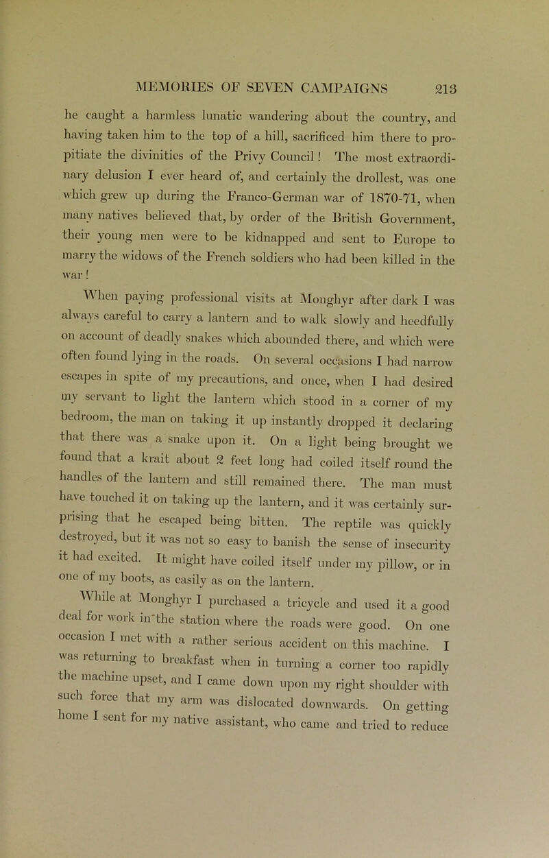 lie caught a harmless lunatic wandering about the country, and having taken him to the top of a hill, sacrificed him there to pro- pitiate the divinities of the Privy Council! The most extraordi- nary delusion I ever heard of, and certainly the drollest, was one which grew up during the Franco-German war of 1870-71, when many natives believed that, by order of the British Government, their young men were to be kidnapped and sent to Europe to marry the widows of the French soldiers who had been killed in the war! When paying professional visits at Monghyr after dark I was always careful to carry a lantern and to walk slowly and heedfully on account of deadly snakes which abounded there, and which were often found lying in the roads. On several occasions I had narrow escapes in spite of my precautions, and once, when I had desired my servant to light the lantern which stood in a corner of my bedroom, the man on taking it up instantly dropped it declaring that there was a snake upon it. On a light being brought we found that a krait about 2 feet long had coiled itself round the handles of the lantern and still remained there. The man must have touched it on taking up the lantern, and it was certainly sur- prising that he escaped being bitten. The reptile was quickly destroyed, but it was not so easy to banish the sense of insecurity it had excited. It might have coiled itself under my pillow, or in one of my boots, as easily as on the lantern. While at Monghyr I purchased a tricycle and used it a good deal for work in'the station where the roads were good. On one occasion I met with a rather serious accident on this machine. I was returning to breakfast when in turning a corner too rapidly the machine upset, and I came down upon my right shoulder with such force that my arm was dislocated downwards. On getting sent foi my native assistant, who came and tried to reduce