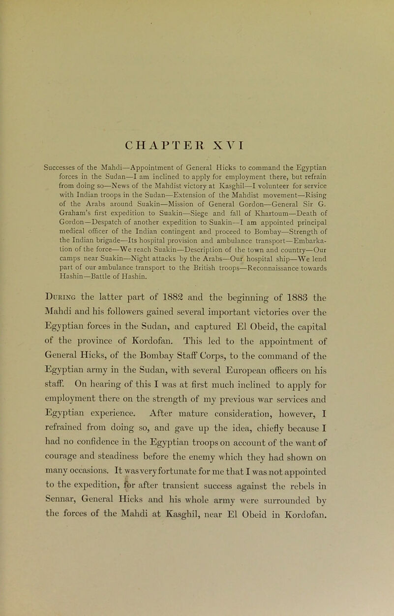 CHAPTER XVI Successes of the Mahdi—Appointment of General Hicks to command the Egyptian forces in the Sudan—I am inclined to apply for employment there, but refrain from doing so—News of the Mahdist victory at Kasghil—I volunteer for service with Indian troops in the Sudan—Extension of the Mahdist movement—Rising of the Arabs around Suakin—Mission of General Gordon—General Sir G. Graham’s first expedition to Suakin—Siege and fall of Khartoum—Death of Gordon—Despatch of another expedition to Suakin—I am appointed principal medical officer of the Indian contingent and proceed to Bombay—Strength of the Indian brigade—Its hospital provision and ambulance transport—Embarka- tion of the force—We reach Suakin—Description of the town and country—Our camps near Suakin—Night attacks by the Arabs—Our hospital ship—We lend part of our ambulance transport to the British troops—Reconnaissance towards Hashin—Battle of Hashin. During the latter part of 1882 and the beginning of 1883 the Mahdi and his followers gained several important victories over the Egyptian forces in the Sudan, and captured El Obeid, the capital of the province of Kordofan. This led to the appointment of General Hicks, of the Bombay Staff Corps, to the command of the Egyptian army in the Sudan, with several European officers on his staff. On hearing of this I was at first much inclined to apply for employment there on the strength of my previous war services and Egyptian experience. After mature consideration, however, I refrained from doing so, and gave up the idea, chiefly because I had no confidence in the Egyptian troops on account of the want of courage and steadiness before the enemy which they had shown on many occasions. It was very fortunate for me that I was not appointed to the expedition, for after transient success against the rebels in Sennar, General Hicks and his whole army were surrounded by the forces of the Mahdi at Kasghil, near El Obeid in Kordofan.