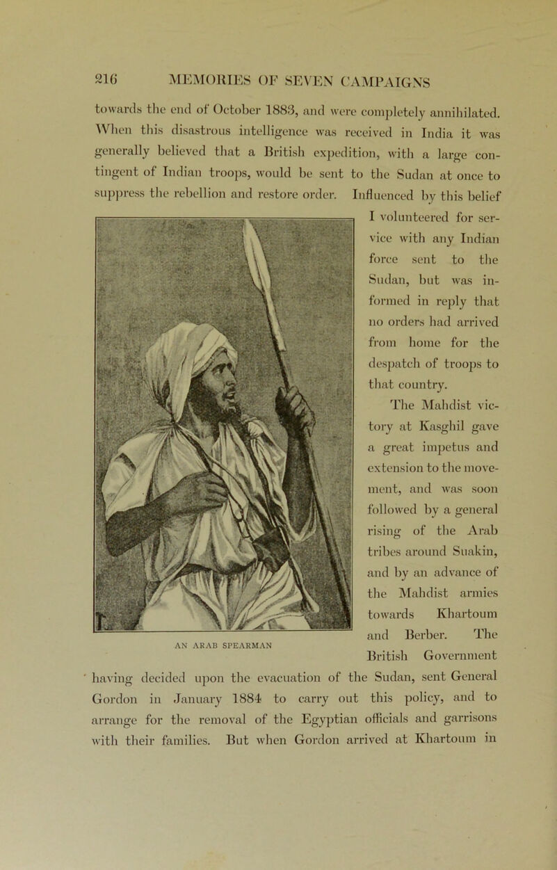 towards the end of October 1883, and were completely annihilated. When this disastrous intelligence was received in India it was generally believed that a British expedition, with a large con- tingent of Indian troops, would be sent to the Sudan at once to suppress the rebellion and restore order. Influenced by this belief I volunteered for ser- vice with any Indian force sent to the Sudan, but was in- formed in reply that no orders had arrived from home for the despatch of troops to that country. The Malulist vic- tory at Kasghil gave a great impetus and extension to the move- ment, and was soon followed by a general rising of the Arab tribes around Suakin, and by an advance of the Mahdist armies towards Khartoum and Berber. The British Government having decided upon the evacuation of the Sudan, sent General Gordon in January 1884 to carry out this policy, and to arrange for the removal of the Egyptian officials and garrisons with their families. But when Gordon arrived at Khartoum in AN ARAB SPEARMAN