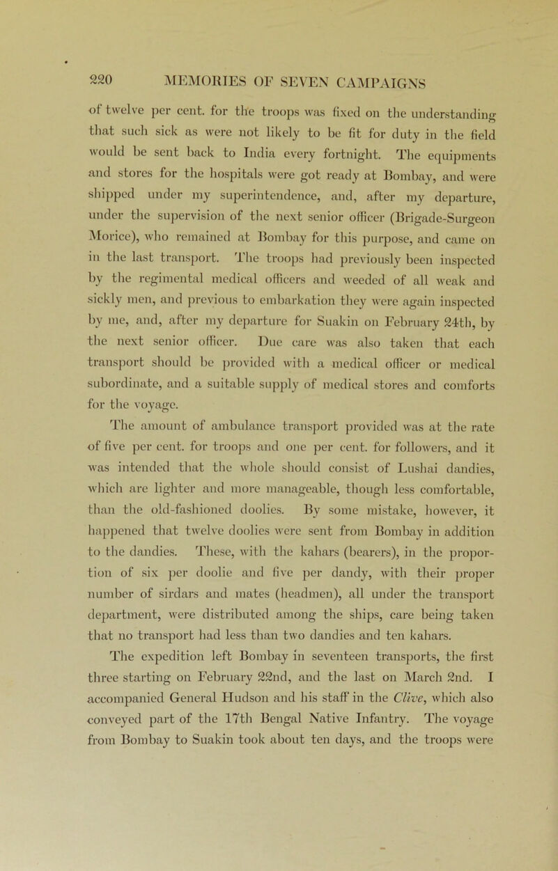 of twelve pci cent, for the troops was fixed on the understanding that such sick as were not likely to be fit for duty in the field would be sent back to India every fortnight. The equipments and stores for the hospitals were got ready at Bombay, and were shipped under my superintendence, and, after my departure, under the supervision of the next senior officer (Brigade-Surgeon Morice), who remained at Bombay for this purpose, and came on in the last transport. I he troops had previously been inspected by the regimental medical officers and weeded of all weak and sickly men, and previous to embarkation they were again inspected by me, and, after my departure for Suakin on February 24th, by the next senior officer. Due care was also taken that each transport should be provided with a medical officer or medical subordinate, and a suitable supply of medical stores and comforts for the voyage. The amount of ambulance transport provided was at the rate of five per cent, for troops and one per cent, for followers, and it was intended that the whole should consist of Lushai dandies, which are lighter and more manageable, though less comfortable, than the old-fashioned doolies. By some mistake, however, it happened that twelve doolies were sent from Bombay in addition to the dandies. These, with the kahars (bearers), in the propor- tion of six per doolie and five per dandy, with their proper number of sirdars and mates (headmen), all under the transport department, were distributed among the ships, care being taken that no transport had less than two dandies and ten kahars. The expedition left Bombay in seventeen transports, the first three starting on February 22nd, and the last on March 2nd. I accompanied General Hudson and his staff in the Clive, which also conveyed part of the 17th Bengal Native Infantry. The voyage from Bombay to Suakin took about ten days, and the troops were