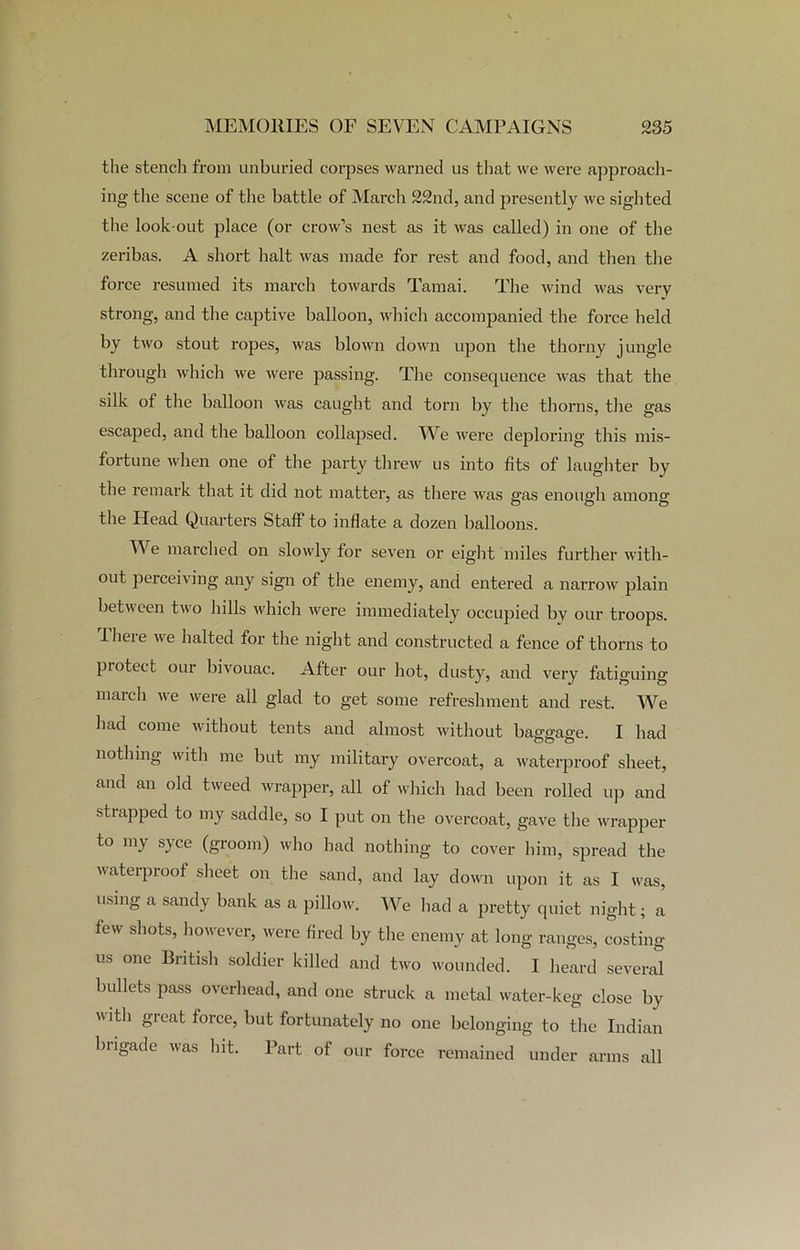 the stencil from unburied corpses warned us that we were approach- ing the scene of the battle of March 22nd, and presently we sighted the look out place (or crow’s nest as it was called) in one of the zeribas. A short halt was made for rest and food, and then the force resumed its march towards Tamai. The wind was very strong, and the captive balloon, which accompanied the force held by two stout ropes, was blown down upon the thorny jungle through which we were passing. The consequence was that the silk of the balloon was caught and torn by the thorns, the gas escaped, and the balloon collapsed. We were deploring this mis- fortune when one of the party threw us into fits of laughter by the remark that it did not matter, as there was gas enough among the Head Quarters Staff to inflate a dozen balloons. We marched on slowly for seven or eight miles further with- out perceiving any sign of the enemy, and entered a narrow plain between two hills which were immediately occupied bv our troops. There we halted for the night and constructed a fence of thorns to protect our bivouac. After our hot, dusty, and very fatiguing march we were all glad to get some refreshment and rest. We had come without tents and almost without baggage. I had nothing with me but my military overcoat, a waterproof sheet, and an old tweed wrapper, all of which had been rolled up and strapped to my saddle, so I put on the overcoat, gave the wrapper to my syce (groom) who had nothing to cover him, spread the waterproof sheet on the sand, and lay down upon it as I was, using a sandy bank as a pillow. We had a pretty quiet night; a few shots, however, were fired by the enemy at long ranges, costing us one British soldier killed and two wounded. I heard several bullets pass overhead, and one struck a metal water-keg close by with great force, but fortunately no one belonging to the Indian brigade was hit. Part of our force remained under arms all