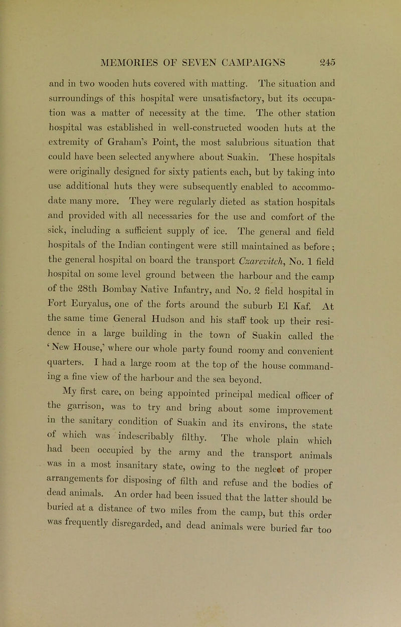 and in two wooden huts covered with matting. The situation and surroundings of this hospital' were unsatisfactory, but its occupa- tion was a matter of necessity at the time. The other station hospital was established in well-constructed wooden huts at the extremity of Graham’s Point, the most salubrious situation that could have been selected anywhere about Suakin. These hospitals were originally designed for sixty patients each, but by taking into use additional huts they were subsequently enabled to accommo- date many more. They were regularly dieted as station hospitals and provided with all necessaries for the use and comfort of the sick, including a sufficient supply of ice. The general and field hospitals of the Indian contingent were still maintained as before; the general hospital on board the transport Czarevitch, No. 1 field hospital on some level ground between the harbour and the camp of the 28th Bombay Native Infantry, and No. 2 field hospital in Fort Euryalus, one of the forts around the suburb El Kaf. At the same time General Hudson and his staff took up their resi- dence in a large building in the town of Suakin called the New House, where our whole party found roomy and convenient quarters. I had a large room at the top of the house command- ing a fine view of the harbour and the sea beyond. My first care, on being appointed principal medical officer of the garrison, was to try and bring about some improvement in the sanitary condition of Suakin and its environs, the state of which was indescribably filthy. The whole plain which had been occupied by the army and the transport animals was in a most insanitary state, owing to the negleet of proper arrangements for disposing of filth and refuse and the bodies of dead animals. An order had been issued that the latter should be buried at a distance of two miles from the camp, but this order was frequently disregarded, and dead animals were buried far too