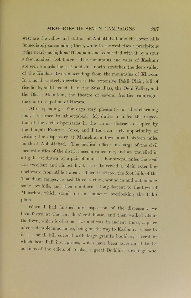 west are the valley and station of Abbottabad, and the lower hills immediately surrounding them, while to the west rises a precipitous ridge nearly as high as Thandiani and connected with it by a spur a few hundred feet lower. The mountains and vales of Kashmir are seen towards the east, and due north stretches the deep valley of the Kunhar River, descending from the mountains of Ivhagan. In a north-westerly direction is the extensive Pakli Plain, full of rice fields, and beyond it are the Susal Pass, the Oghi Valley, and the Black Mountain, the theatre of several frontier campaigns since our occupation of Hazara. After spending a few days very pleasantly at this charming- spot, I returned to Abbottabad. My duties included the inspec- tion of the civil dispensaries in the various districts occupied by the Punjab Frontier Force, and I took an early opportunity of Hsiting the dispensary at Mansehra, a town about sixteen miles north of Abbottabad. The medical officer in charge of the civil medical duties of the district accompanied me, and we travelled in a light cart drawn by a pair of mules. For several miles the road Mas excellent and almost level, as it traversed a plain extending northward from Abbottabad. Then it skirted the foot hills of the Thandiani ranges, crossed three ravines, wound in and out among some low hills, and then ran down a long descent to the town of Mansehra, which stands on an eminence overlooking the Pakli plain. When I had finished my inspection of the dispensary we breakfasted at the travellers’ rest house, and then walked about the town, which is of some size and was, in ancient times, a place of considerable importance, being on the way to Kashmir. Close to it is a small hill covered with large granite boulders, several of vhich bear Pali inscriptions, which have been ascertained to be poitions of the edicts of Asoka, a great Buddhist sovereign who