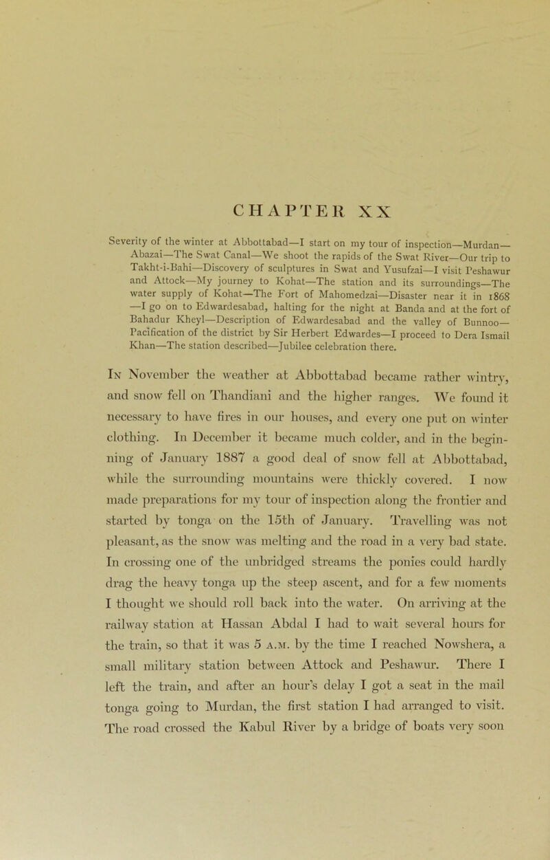 CHAPTER XX Severity of the winter at Abbottabad—I start on my tour of inspection—Murdan— Abazai—The Swat Canal—We shoot the rapids of the Swat River—Our trip to Takht-i-Bahi—Discovery of sculptures in Swat and Yusufzai—I visit Peshawur and Attack—My journey to Kohat—The station and its surroundings—The water supply of Kohat—The Fort of Mahomedzai—Disaster near it in 1868 —I go on to Edwardesabad, halting for the night at Banda and at the fort of Bahadur Kheyl—Description of Edwardesabad and the valley of Bunnoo— Pacification of the district by Sir Herbert Edwardes—I proceed to Dera Ismail Khan—The station described—Jubilee celebration there. In November the weather at Abbottabad became rather wintry, and snow fell on Thandiani and the higher ranges. We found it necessary to have fires in our houses, and every one put on winter clothing. In December it became much colder, and in the begin- ning of January 1887 a good deal of snow fell at Abbottabad, while the surrounding mountains were thickly covered. I now made preparations for my tour of inspection along the frontier and started by tonga on the 15th of January. Travelling was not pleasant, as the snow was melting and the road in a very bad state. In crossing one of the unbridged streams the ponies could hardly drag the heavy tonga up the steep ascent, and for a few moments I thought we should roll back into the water. On arriving at the railway station at Hassan Abdal I had to wait several hours for the train, so that it was 5 a.m. by the time I reached Nowshera, a small military station between Attock and Peshawur. There I left the train, and after an hour’s delay I got a seat in the mail tonga going to Murdan, the first station I had arranged to visit. The road crossed the Kabul River by a bridge of boats very soon