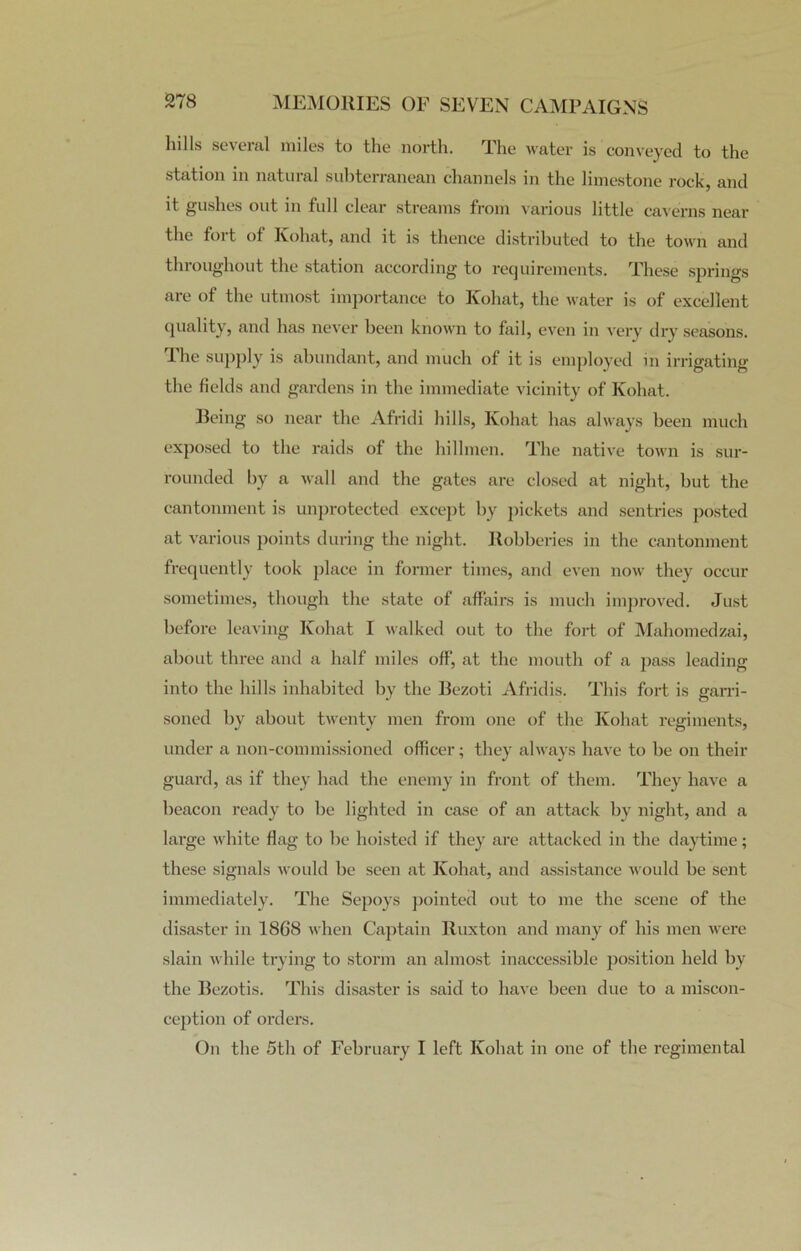 hills several miles to the north. The water is conveyed to the station m natural subterranean channels in the limestone rock, and it gushes out in full clear streams from various little caverns near the foi t of Kohat, and it is thence distributed to the town and throughout the station according to requirements. These springs are of the utmost importance to Kohat, the water is of excellent quality, and has never been known to fail, even in very dry seasons. 1 he supply is abundant, and much of it is employed in irrigating the fields and gardens in the immediate vicinity of Kohat. Being so near the Afridi hills, Kohat has always been much exposed to the raids of the hillmen. The native town is sur- rounded by a wall and the gates are closed at night, but the cantonment is unprotected except by pickets and sentries posted at various points during the night. Robberies in the cantonment frequently took place in former times, and even now they occur sometimes, though the state of affairs is much improved. Just before leaving Kohat I walked out to the fort of Mahomedzai, about three and a half miles off', at the mouth of a pass leading into the hills inhabited by the Bezoti Afridis. This fort is garri- soned by about twenty men from one of the Kohat regiments, under a non-commissioned officer; they always have to be on their guard, as if they had the enemy in front of them. They have a beacon ready to be lighted in case of an attack by night, and a large white flag to be hoisted if they are attacked in the daytime; these signals would be seen at Kohat, and assistance would be sent immediately. The Sepoys pointed out to me the scene of the disaster in 1868 when Captain Ruxton and many of his men were slain while trying to storm an almost inaccessible position held by the Bezotis. This disaster is said to have been due to a miscon- ception of orders. On the 5th of February I left Kohat in one of the regimental