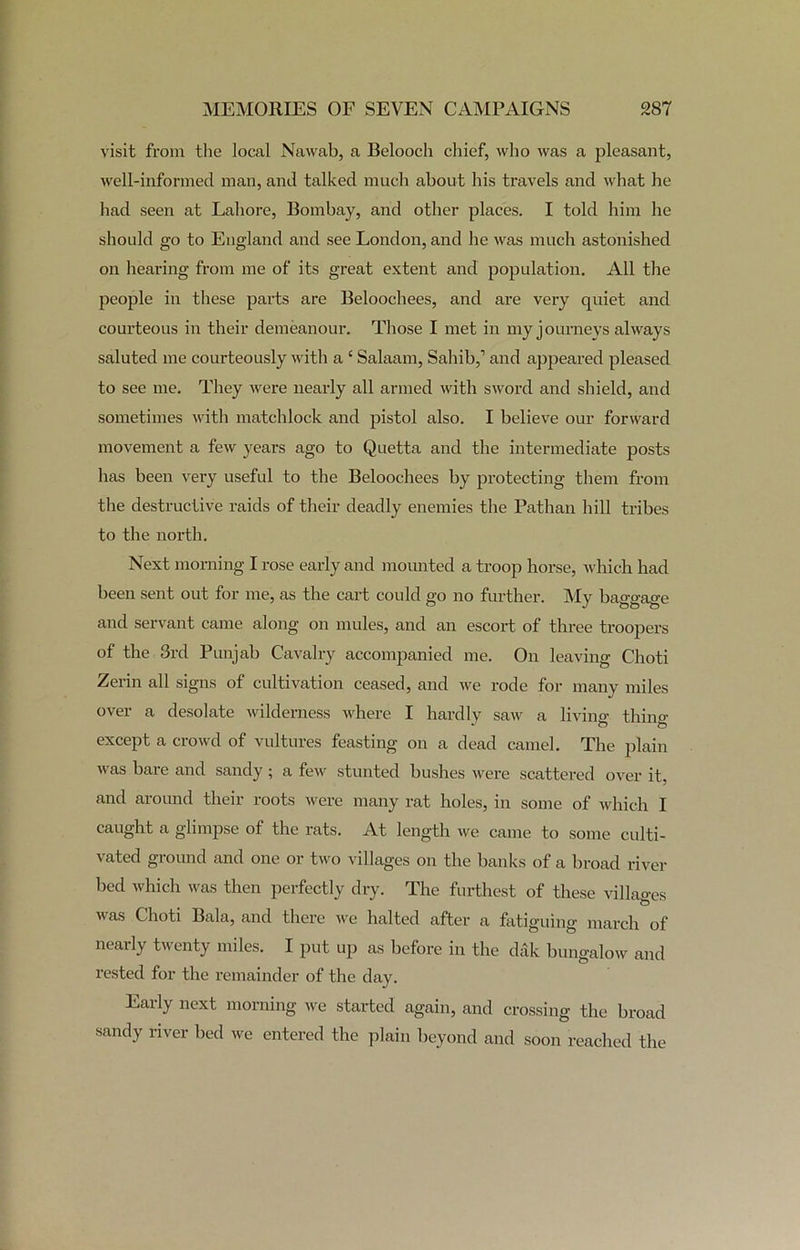 visit from the local Nawab, a Belooch chief, who was a pleasant, well-informed man, and talked much about his travels and what he had seen at Lahore, Bombay, and other places. I told him he should go to England and see London, and he was much astonished on hearing from me of its great extent and population. All the people in these parts are Belooehees, and are very quiet and courteous in their demeanour. Those I met in my journeys always saluted me courteously with a ‘ Salaam, Sahib,’ and appeared pleased to see me. They were nearly all armed with sword and shield, and sometimes with matchlock and pistol also. I believe our forward movement a few years ago to Quetta and the intermediate posts has been very useful to the Belooehees by protecting them from the destructive raids of their deadly enemies the Pathan hill tribes to the north. Next morning I rose early and mounted a troop horse, which had been sent out for me, as the cart could go no further. My baggage and servant came along on mules, and an escort of three troopers of the 3rd Punjab Cavalry accompanied me. On leaving Choti Zerin all signs of cultivation ceased, and we rode for many miles over a desolate wilderness where I hardly saw a living thing except a crowd of vultures feasting on a dead camel. The plain was bare and sandy ; a few stunted bushes were scattered over it, and around their roots were many rat holes, in some of which I caught a glimpse of the rats. At length we came to some culti- vated ground and one or two villages on the banks of a broad river bed which was then perfectly dry. The furthest of these villages was Choti Bala, and there we halted after a fatiguing march of nearly twenty miles. I put up as before in the dilk bungalow and rested for the remainder of the day. Early next morning we started again, and crossing the broad sandy river bed we entered the plain beyond and soon reached the