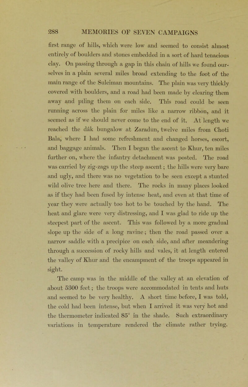 first range of hills, which were low and seemed to consist almost entirely of boulders and stones embedded in a sort of hard tenacious clay. On passing through a gap in this chain of hills we found our- selves in a plain several miles broad extending to the foot of the main range of the Suleiman mountains. The plain was very thickly covered with boulders, and a road had been made by clearing them away and piling them on each side. This road could be seen running across the plain for miles like a narrow ribbon, and it seemed as if we should never come to the end of it. At length we reached the dak bungalow at Zaradun, twelve miles from Choti Bala, where I had some refreshment and changed horses, escort, and baggage animals. Then I began the ascent to Khur, ten miles further on, where the infantry detachment was posted. The road was carried by zig-zags up the steep ascent; the hills were very bare and ugly, and there was no vegetation to be seen except a stunted wild olive tree here and there. The rocks in many places looked as if they had been fused by intense heat, and even at that time of year they were actually too hot to be touched by the hand. The heat and glare were very distressing, and I was glad to ride up the steepest part of the ascent. This was followed by a more gradual slope up the side of a long ravine; then the road passed over a narrow saddle with a precipice on each side, and after meandering through a succession of rocky hills and vales, it at length entered the valley of Khur and the encampment of the troops appeared in sight. The camp was in the middle of the valley at an elevation of about 5300 feet; the troops were accommodated in tents and huts and seemed to be very healthy. A short time before, I was told, the cold had been intense, but when I arrived it was very hot and the thermometer indicated 85° in the shade. Such extraordinary variations in temperature rendered the climate rather trying.