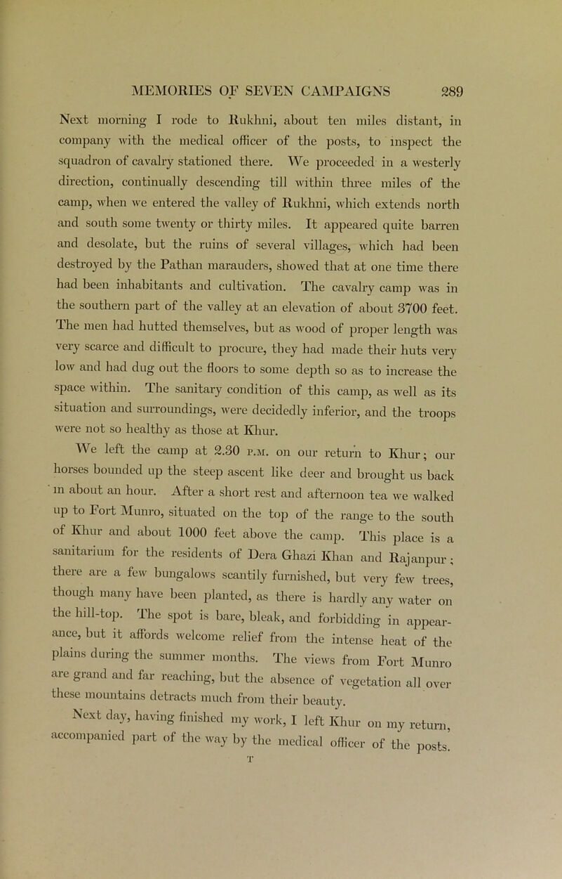 Next morning I rode to Rukhni, about ten miles distant, in company with the medical officer of the posts, to inspect the squadron of cavalry stationed there. We proceeded in a westerly direction, continually descending till within three miles of the camp, when we entered the valley of Rukhni, which extends north and south some twenty or thirty miles. It appeared quite barren and desolate, but the ruins of several villages, which had been destroyed by the Pathan marauders, showed that at one time there had been inhabitants and cultivation. The cavalry camp was in the southern part of the valley at an elevation of about 3700 feet. 'I he men had hutted themselves, but as wood of proper length was veiy scaice and difficult to procure, they had made their huts very low and had dug out the floors to some depth so as to increase the space within. The sanitary condition of this camp, as well as its situation and surroundings, were decidedly inferior, and the troops were not so healthy as those at Khur. We left the camp at 2.30 p.m. on our return to Khur; our horses bounded up the steep ascent like deer and brought us back m about an hour. After a short rest and afternoon tea we walked UP to Fort Munro, situated on the top of the range to the south of Khur and about 1000 feet above the camp. This place is a sanitarium for the residents of Dera Ghazi Khan and Rajanpur ; there are a few bungalows scantily furnished, but very few trees, though many have been planted, as there is hardly any water on the hill-top. The spot is bare, bleak, and forbidding in appear- ance, but it affords welcome relief from the intense heat of the plains during the summer months. The views from Fort Munro are grand and far reaching, but the absence of vegetation all over these mountains detracts much from their beauty. Next day, having finished my work, I left Khur on my return, accompanied part of the way by the medical officer of the posts!