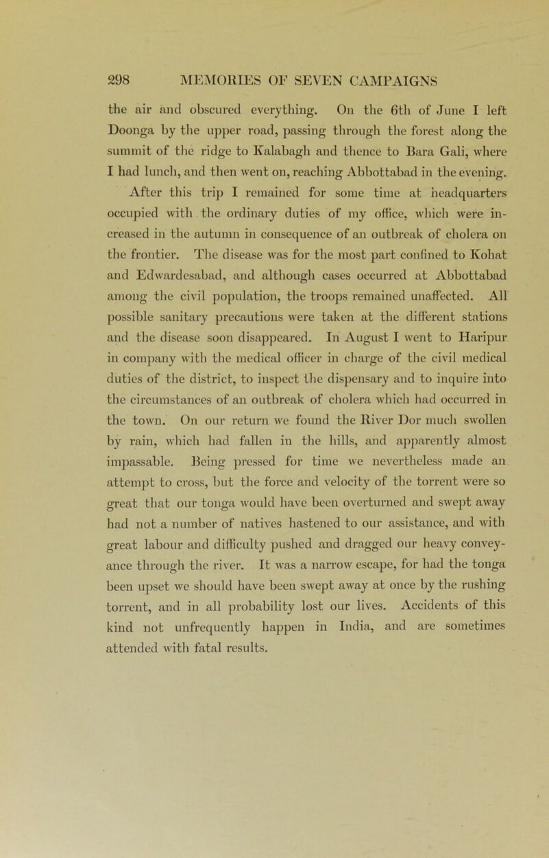 the air and obscured everything. On the 6th of June I left Doonga by the upper road, passing through the forest along the summit of the ridge to Kalabagh and thence to Bara Gali, where I had lunch, and then went on, reaching Abbottabad in the evening. After this trip I remained for some time at headquarters occupied with the ordinary duties of my office, which were in- creased in the autumn in consequence of an outbreak of cholera on the frontier. The disease was for the most part confined to Kohat and Edwardesabad, and although cases occurred at Abbottabad among the civil population, the troops remained unaffected. All possible sanitary precautions were taken at the different stations and the disease soon disappeared. In August I went to Haripur in company with the medical officer in charge of the civil medical duties of the district, to inspect the dispensary and to inquire into the circumstances of an outbreak of cholera which had occurred in the town. On our return we found the River Dor much swollen by rain, which had fallen in the hills, and apparently almost impassable. Being pressed for time we nevertheless made an attempt to cross, but the force and velocity of the torrent were so great that our tonga would have been overturned and swept away had not a number of natives hastened to our assistance, and with great labour and difficulty pushed and dragged our heavy convey- ance through the river. It was a narrow escape, for had the tonga been upset we should have been swept away at once by the rushing torrent, and in all probability lost our lives. Accidents of this kind not unfrequently happen in India, and are sometimes attended with fatal results.