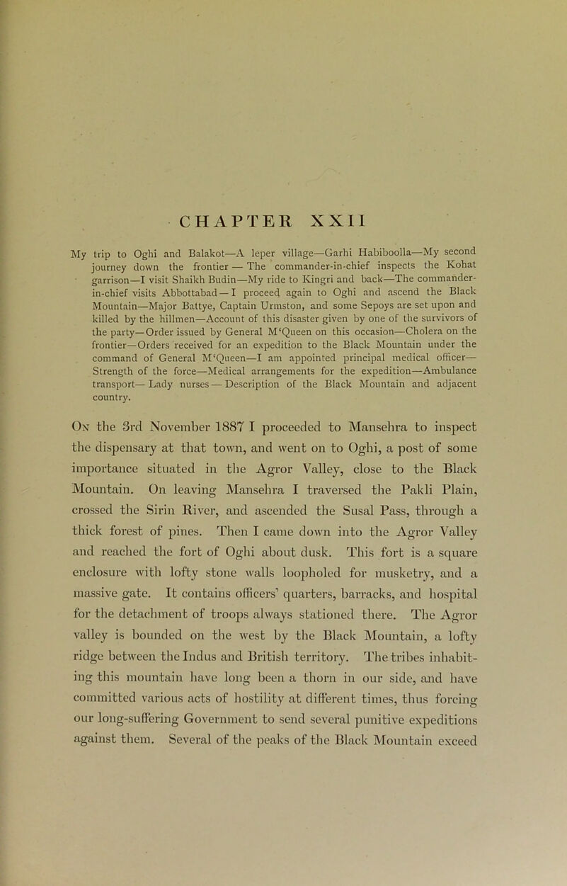 CHAPTER XXII My trip to Oghi and Balakot—A leper village—Garhi Habiboolla—My second journey down the frontier — The commander-in-chief inspects the Kohat garrison—I visit Shaikh Budin—My ride to Kingri and back—The commander- in-chief visits Abbottabad—I proceed again to Oghi and ascend the Black Mountain—Major Battye, Captain Urmston, and some Sepoys are set upon and killed by the hillmen—Account of this disaster given by one of the survivors of the party—Order issued by General M‘Queen on this occasion—Cholera on the frontier—Orders received for an expedition to the Black Mountain under the command of General M‘Queen—I am appointed principal medical officer— Strength of the force—Medical arrangements for the expedition—Ambulance transport—Lady nurses—Description of the Black Mountain and adjacent country. On the 3rd November 1887 I proceeded to Mansehra to inspect the dispensary at that town, and went on to Oghi, a post of some importance situated in the Agror Valley, close to the Black Mountain. On leaving Mansehra I traversed the Pakli Plain, crossed the Sirin River, and ascended the Susal Pass, through a thick forest of pines. Then I came down into the Agror Valley and reached the fort of Oghi about dusk. This fort is a square enclosure with lofty stone walls loopholed for musketry, and a massive gate. It contains officers’ quarters, barracks, and hospital for the detachment of troops always stationed there. The Agror valley is bounded on the west by the Black Mountain, a lofty ridge between the Indus and British territory. The tribes inhabit- ing this mountain have long been a thorn in our side, and have committed various acts of hostility at different times, thus forcing our long-suffering Government to send several punitive expeditions against them. Several of the peaks of the Black Mountain exceed