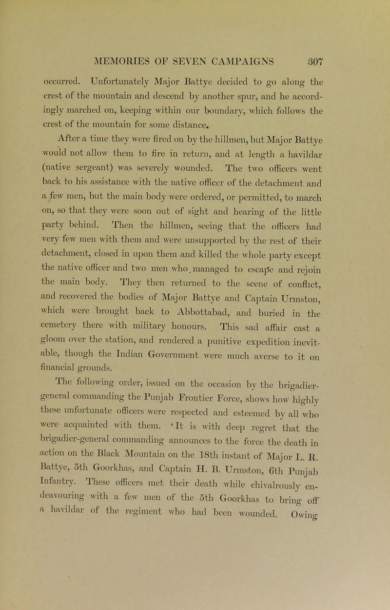 occurred. Unfortunately Major Battye decided to go along the crest of the mountain and descend by another spur, and he accord- ingly marched on, keeping within our boundary, which follows the crest of the mountain for some distance. After a time they were fired on by the hillmen, but Major Battye would not allow them to fire in return, and at length a havildar (native sergeant) was severely wounded. The two officers went back to his assistance with the native officer of the detachment and a few men, but the main body were ordered, or permitted, to march on, so that they were soon out of sight and hearing of the little party behind. Then the hillmen, seeing that the officers had very few men with them and were unsupported by the rest of their detachment, closed in upon them and killed the whole party except the native officer and two men who. managed to escape and rejoin the main body. They then returned to the scene of conflict, and recovered the bodies of Major Battye and Captain Urmston, which were brought back to Abbottabad, and buried in the cemetery there with military honours. This sad affair cast a gloom o\ei the station, and rendered a punitive expedition inevit- able, though the Indian Government were much averse to it on financial grounds. The following order, issued on the occasion by the brigadier- general commanding the Punjab Frontier Force, shows how highly these unfortunate officers were respected and esteemed by all who were acquainted with them. ‘It is with deep regret that the brigadier-general commanding announces to the force the death in action on the Black Mountain on the 18th instant of Major L. B. Battye, 5th Goorkhas, and Captain H. B. Urmston, 6th Punjab Infantry. These officers met their death while chivalrously en- deavouring with a few men of the 5th Goorkhas to bring off a havildar of the regiment who had been wounded. Owino-