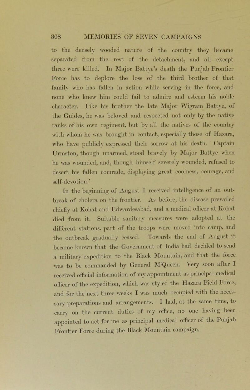 to the densely wooded nature of the country they became separated from the rest of the detachment, and all except three were killed. In Major Battye’s death the Punjab Frontier Force has to deplore the loss of the third brother of that family who has fallen in action while serving in the force, and none who knew him could fail to admire and esteem his noble character. Like his brother the late Major Wigram Battye, of the Guides, he was beloved and respected not only by the native ranks of his own regiment, but by all the natives of the country with whom he was brought in contact, especially those of Hazara, who have publicly expressed their sorrow at his death. Captain Urmston, though unarmed, stood bravely by Major Battye when he was wounded, and, though himself severely wounded, refused to desert his fallen comrade, displaying great coolness, courage, and self-devotion.’ In the beginning of August I received intelligence of an out- break of cholera on the frontier. As before, the disease prevailed chiefly at Kohat and Edwardesabad, and a medical officer at Kohat died from it. Suitable sanitary measures were adopted at the different stations, part of the troops were moved into camp, and the outbreak gradually ceased. Towards the end ol August it became known that the Government of India had decided to send a military expedition to the Black Mountain, and that the foice was to be commanded by General M‘Queen. Very soon after I received official information of my appointment as principal medical officer of the expedition, which was styled the Hazara Field Force, and for the next three weeks I was much occupied with the neces- sary preparations and arrangements. I had, at the same time, to carry on the current duties of my office, no one having been appointed to act for me as principal medical officer of the Punjab Frontier Force during the Black Mountain campaign.