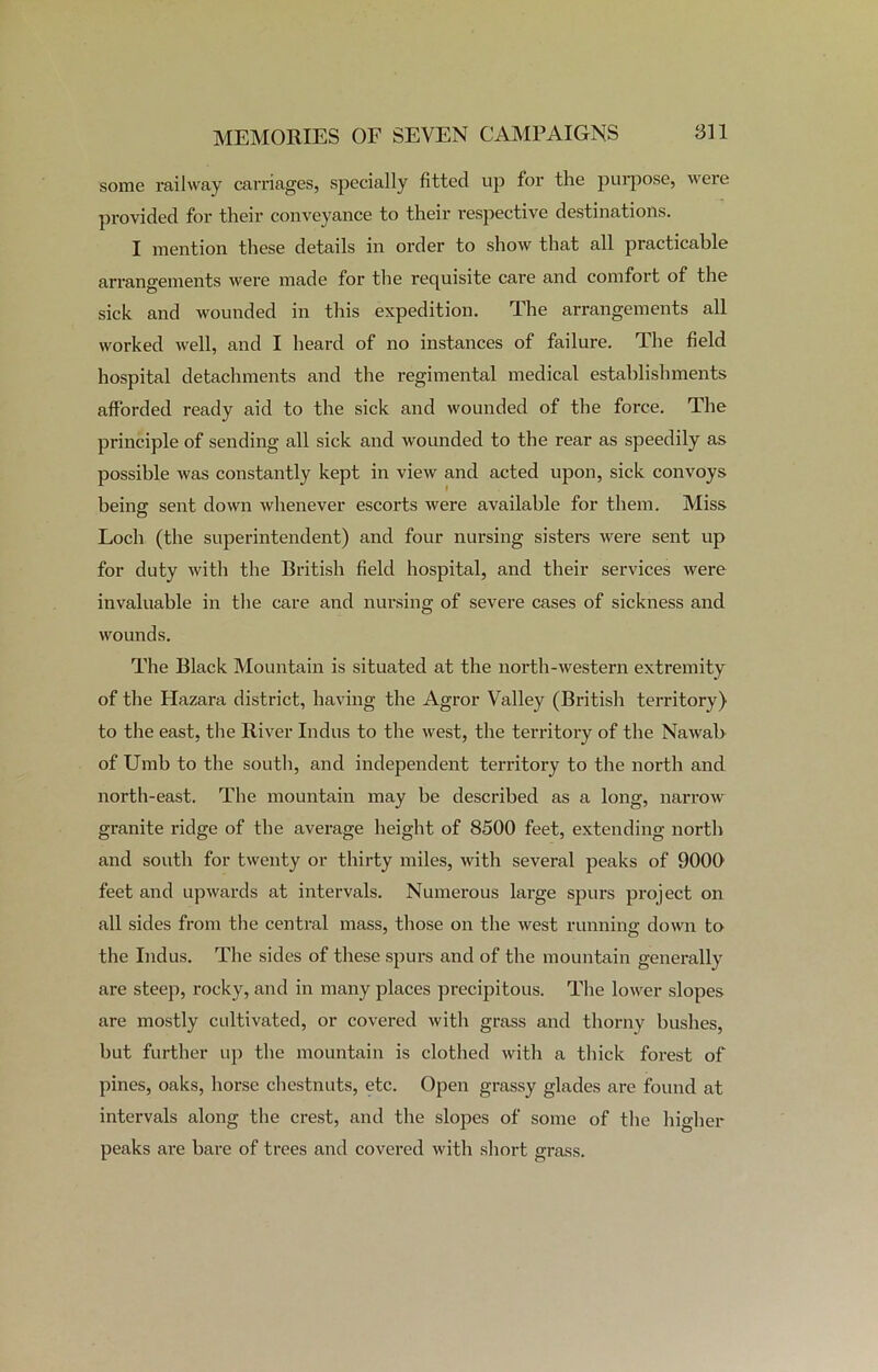 some railway carriages, specially fitted up for the purpose, were provided for their conveyance to their respective destinations. I mention these details in order to show that all practicable arrangements were made for the requisite care and comfort of the sick and wounded in this expedition. The arrangements all worked well, and I heard of no instances of failure. The field hospital detachments and the regimental medical establishments afforded ready aid to the sick and wounded of the force. The principle of sending all sick and wounded to the rear as speedily as possible was constantly kept in view and acted upon, sick convoys being; sent down whenever escorts were available for them. Miss Loch (the superintendent) and four nursing sisters were sent up for duty with the British field hospital, and their services were invaluable in the care and nursing of severe cases of sickness and wounds. The Black Mountain is situated at the north-western extremity of the Hazara district, having the Agror Valley (British territory) to the east, the River Indus to the west, the territory of the Nawab of Umb to the south, and independent territory to the north and north-east. The mountain may be described as a long, narrow granite ridge of the average height of 8500 feet, extending north and south for twenty or thirty miles, witli several peaks of 9000 feet and upwards at intervals. Numerous large spurs project on all sides from the central mass, those on the west running down to the Indus. The sides of these spurs and of the mountain generally are steep, rocky, and in many places precipitous. The lower slopes are mostly cultivated, or covered with grass and thorny hushes, hut further up the mountain is clothed with a thick forest of pines, oaks, horse chestnuts, etc. Open grassy glades are found at intervals along the crest, and the slopes of some of the higher peaks are bare of trees and covered with short grass.