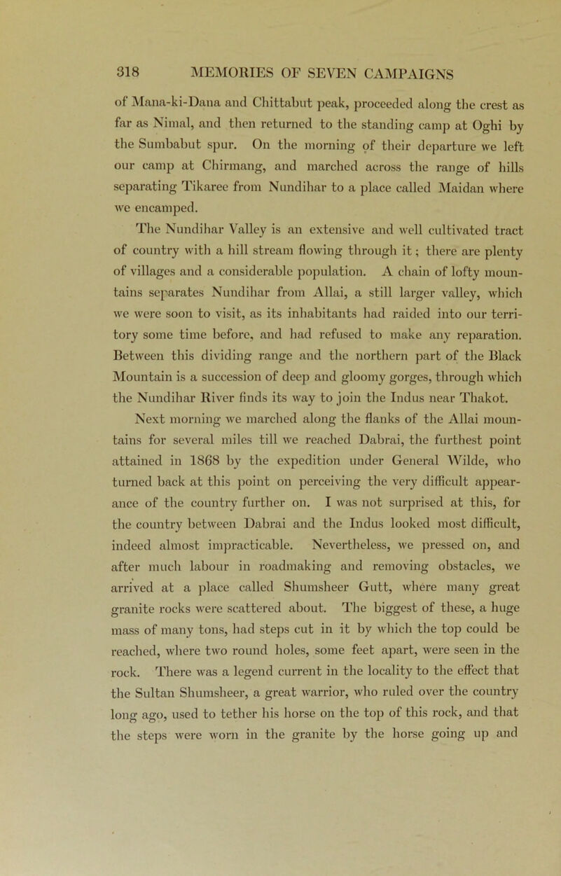 of Mana-ki-Dana and Chittabut peak, proceeded along the crest as far as Nitnal, and then returned to the standing camp at Oghi by the Sumbabut spur. On the morning of their departure we left our camp at Chirmang, and marched across the range of hills separating Tikaree from Nundihar to a place called Maidan where we encamped. The Nundihar Valley is an extensive and well cultivated tract of country with a hill stream flowing through it; there are plenty of villages and a considerable population. A chain of lofty moun- tains separates Nundihar from Allai, a still larger valley, which we were soon to visit, as its inhabitants had raided into our terri- tory some time before, and had refused to make any reparation. Between this dividing range and the northern part of the Black Mountain is a succession of deep and gloomy gorges, through which the Nundihar River finds its way to join the Indus near Thakot. Next morning we marched along the flanks of the Allai moun- tains for several miles till we reached Dabrai, the furthest point attained in 1868 by the expedition under General Wilde, who turned back at this point on perceiving the very difficult appear- ance of the country further on. I was not surprised at this, for the country between Dabrai and the Indus looked most difficult, indeed almost impracticable. Nevertheless, we pressed on, and after much labour in roadmaking and removing obstacles, we arrived at a place called Shumsheer Gutt, where many great granite rocks were scattered about. The biggest of these, a huge mass of many tons, had steps cut in it by which the top could be reached, where two round holes, some feet apart, were seen in the rock. There was a legend current in the locality to the effect that the Sultan Shumsheer, a great warrior, who ruled over the country Ions- ao-o, used to tether his horse on the top of this rock, and that the steps were worn in the granite by the horse going up and