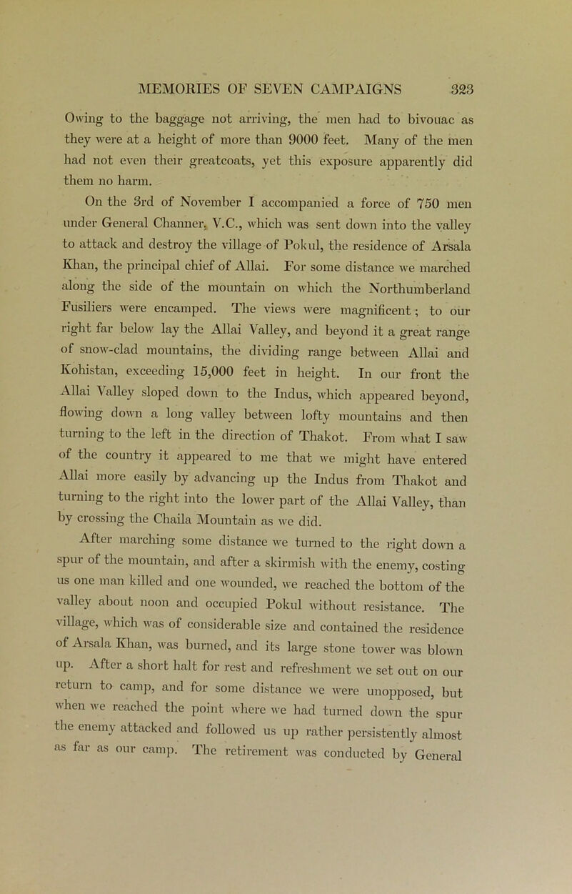 Owing to the baggage not arriving, the men had to bivouac as they were at a height of more than 9000 feet. Many of the men had not even their greatcoats, yet this exposure apparently did them no harm. On the 3rd of November I accompanied a force of 750 men under General Channer. V.C., which was sent down into the valley to attack and destroy the village of Pokul, the residence of Arsala Khan, the principal chief of Allai. For some distance we marched along the side of the mountain on which the Northumberland Fusiliers were encamped. The views were magnificent; to our right far below lay the Allai Valley, and beyond it a great range of snow-clad mountains, the dividing range between Allai and Kohistan, exceeding 15,000 feet in height. In our front the Allai Valley sloped down to the Indus, which appeared beyond, flowing down a long valley between lofty mountains and then turning to the left in the direction of Thakot. From what I saw of the country it appeared to me that we might have entered Allai more easily by advancing up the Indus from Thakot and turning to the right into the lower part of the Allai Valley, than by crossing the Chaila Mountain as we did. After marching some distance we turned to the right down a spur of the mountain, and after a skirmish with the enemy, costing us one man killed and one wounded, we reached the bottom of the valley about noon and occupied Pokul without resistance. The village, which was of considerable size and contained the residence of Arsala Khan, was burned, and its large stone tower was blown up. After a short halt for rest and refreshment we set out on our return to camp, and for some distance we were unopposed, but when we reached the point where we had turned down the spur the enemy attacked and followed us up rather persistently almost as far as our camp. The retirement was conducted by General