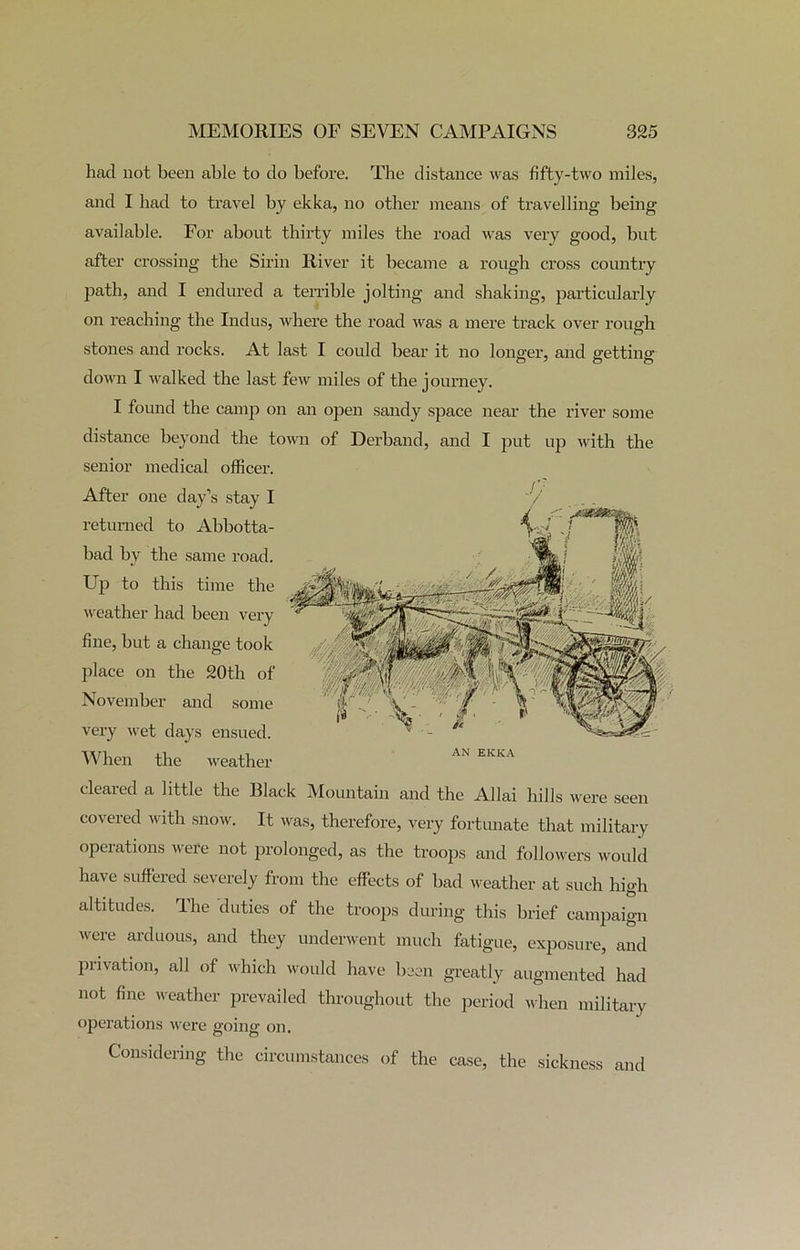 had not been able to do before. The distance was fifty-two miles, and I bad to travel by ekka, no other means of travelling being available. For about thirty miles the road was very good, but after crossing the Sirin River it became a rough cross country path, and I endured a terrible jolting and shaking, particularly on reaching the Indus, where the road was a mere track over rough stones and rocks. At last I could bear it no longer, and getting down I walked the last few miles of the journey. I found the camp on an open sandy space near the river some distance beyond the town of Derband, and I put up with the senior medical officer. After one day’s stay I returned to Abbotta- bad by the same road. Up to this time the weather had been very fine, but a change took place on the 20th of November and some very wet days ensued. When the weather cleared a little the Black Mountain and the Allai hills were seen covered with snow. It was, therefore, very fortunate that military operations were not prolonged, as the troops and followers would have suffered severely from the effects of bad weather at such high altitudes. The duties of the troops during this brief campaign were arduous, and they underwent much fatigue, exposure, and privation, all of which would have been greatly augmented had not fine weather prevailed throughout the period when military operations were going on. Considering the circumstances of the case, the sickness and