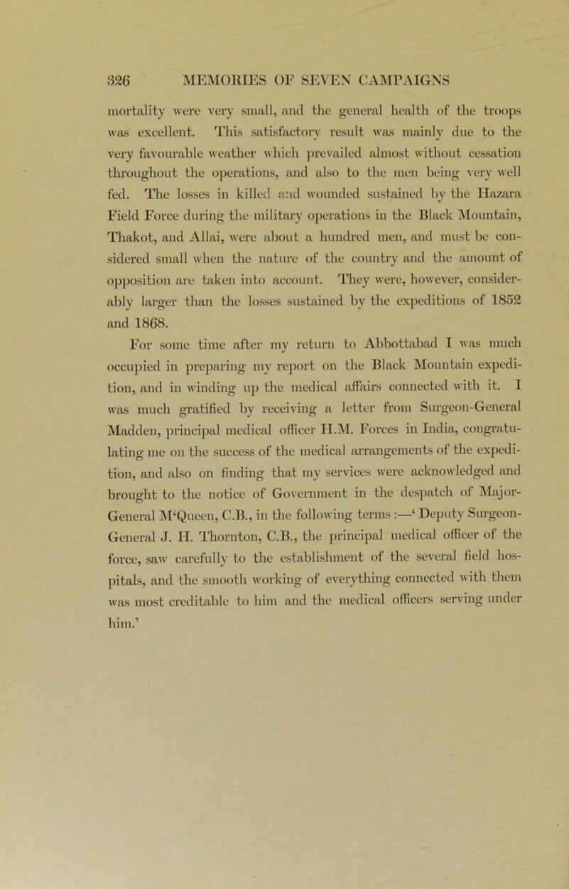 mortality were very small, and the general health of the troops was excellent. This satisfactory result was mainly due to the very favourable weather which prevailed almost without cessation throughout the operations, and also to the men being very well fed. The losses in killed and wounded sustained by the Hazara Field Force during the military operations in the Black Mountain, Thakot, and Allai, were about a hundred men, and must be con- sidered small when the nature of the country and the amount of opposition are taken into account. They were, however, consider- ably larger than the losses sustained by the expeditions of 1852 and 1868. For some time after my return to Abbottabad I was much occupied in preparing my report on the Black Mountain expedi- tion, and in winding up the medical affairs connected with it. I was much gratified by receiving a letter from Surgeon-General Madden, principal medical officer H.M. Forces in India, congratu- lating me on the success of the medical arrangements of the expedi- tion, and also on finding that my services were acknowledged and brought to the notice of Government in the despatch of Major- General M‘Queen, C.B., in the following terms ‘ Deputy Surgeon- General J. H. Thornton, C.B., the principal medical officer of the force, saw carefully to the establishment of the several field hos- pitals, and the smooth working of everything connected with them was most creditable to him and the medical officers serving under him.’