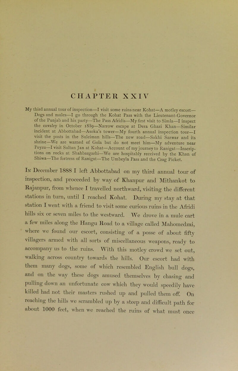 CHAPTER XXIV My third annual tour of inspection—I visit some ruins near Kohat—A motley escort— Dogs and mules—I go through the Kohat Pass with the Lieutenant-Governor of the Punjab and his party—The Pass Afridis—My first visit to Simla—I inspect the cavalry in October 1889—Narrow escape at Dera Ghazi Khan—Similar incident at Abbottabad—Asoka’s tower—My fourth annual inspection tour—I visit the posts in the Suleiman hills—The new road—Sakhi Sarwar and its shrine—We are warned of Gola but do not meet him—My adventure near Peyzu—I visit Sultan Jan at Kohat—Account of my journey to Ranigat—Inscrip- tions on rocks at Shahbazgarhi—We are hospitably received by the Khan of Shiwa—The fortress of Ranigat—The Umbeyla Pass and the Crag Picket. In December 1888 I left Abbottabad on my third annual tour of inspection, and proceeded by way of Khanpur and Mithankot to Rajanpur, from whence I travelled northward, visiting the different stations in turn, until I reached Kohat. During my stay at that station I went with a friend to visit some curious ruins in the Afridi hills six or seven miles to the westward. We drove in a mule cart a few miles along the Hangu Road to a village called Mahomedzai, where we found our escort, consisting of a posse of about fifty villagers armed with all sorts of miscellaneous weapons, ready to accompany us to the ruins. With this motley crowd we set out, walking across country towards the hills. Our escort had with them many dogs, some of which resembled English bull doo-s and on the way these dogs amused themselves by chasing and pulling down an unfortunate cow which they would speedily have killed had not their masters rushed up and pulled them off. On reaching the hills we scrambled up by a steep and difficult path for about 1000 feet, when we reached the ruins of what must once