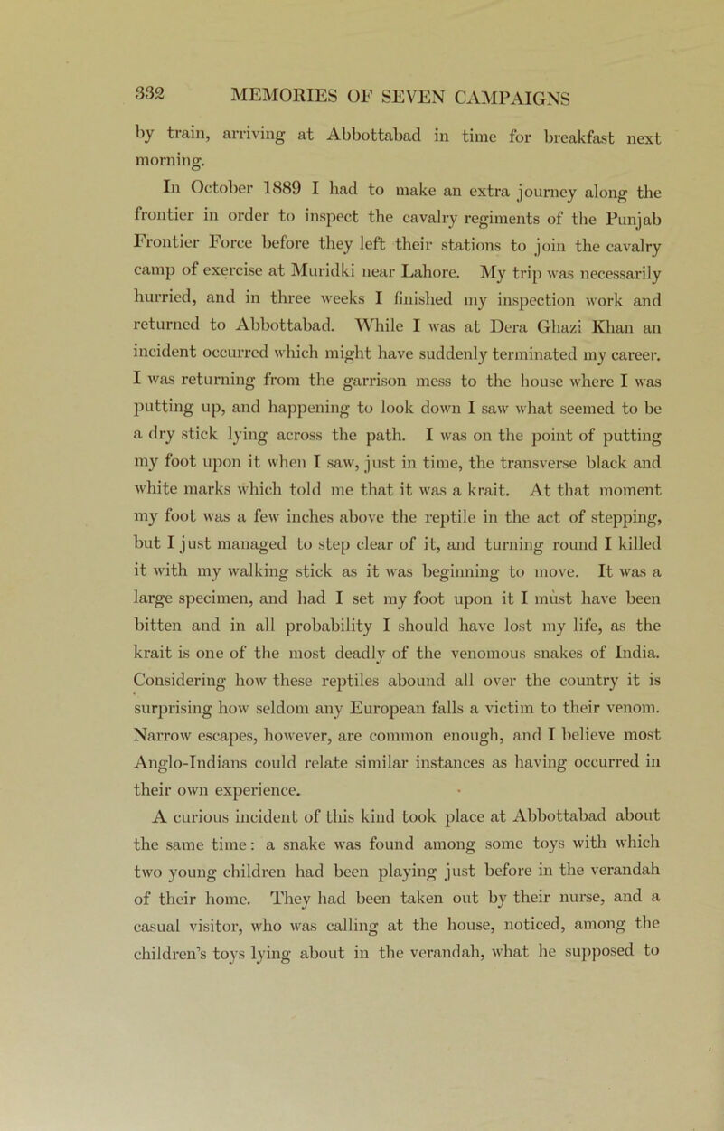 by train, arriving at Abbottabad in time for breakfast next morning. In October 1889 I had to make an extra journey along the frontier in order to inspect the cavalry regiments of the Punjab Frontier Lorce before they left their stations to join the cavalry camp of exercise at Muridki near Lahore. My trip was necessarily hurried, and in three weeks I finished my inspection work and returned to Abbottabad. While I was at Dera Ghazi Khan an incident occurred which might have suddenly terminated my career. I was returning from the garrison mess to the house where I was putting up, and happening to look down I saw what seemed to be a dry stick lying across the path. I was on the point of putting my foot upon it when I saw, just in time, the transverse black and white marks which told me that it was a krait. At that moment my foot was a few inches above the reptile in the act of stepping, but I just managed to step clear of it, and turning round I killed it with my walking stick as it was beginning to move. It was a large specimen, and had I set my foot upon it I must have been bitten and in all probability I should have lost my life, as the krait is one of the most deadly of the venomous snakes of India. Considering how these reptiles abound all over the country it is surprising how seldom any European falls a victim to their venom. Narrow escapes, however, are common enough, and I believe most Anglo-Indians could relate similar instances as having occurred in their own experience. A curious incident of this kind took place at Abbottabad about the same time: a snake was found among some toys with which two young children had been playing just before in the verandah of their home. They had been taken out by their nurse, and a casual visitor, who was calling at the house, noticed, among the children’s toys lying about in the verandah, what he supposed to