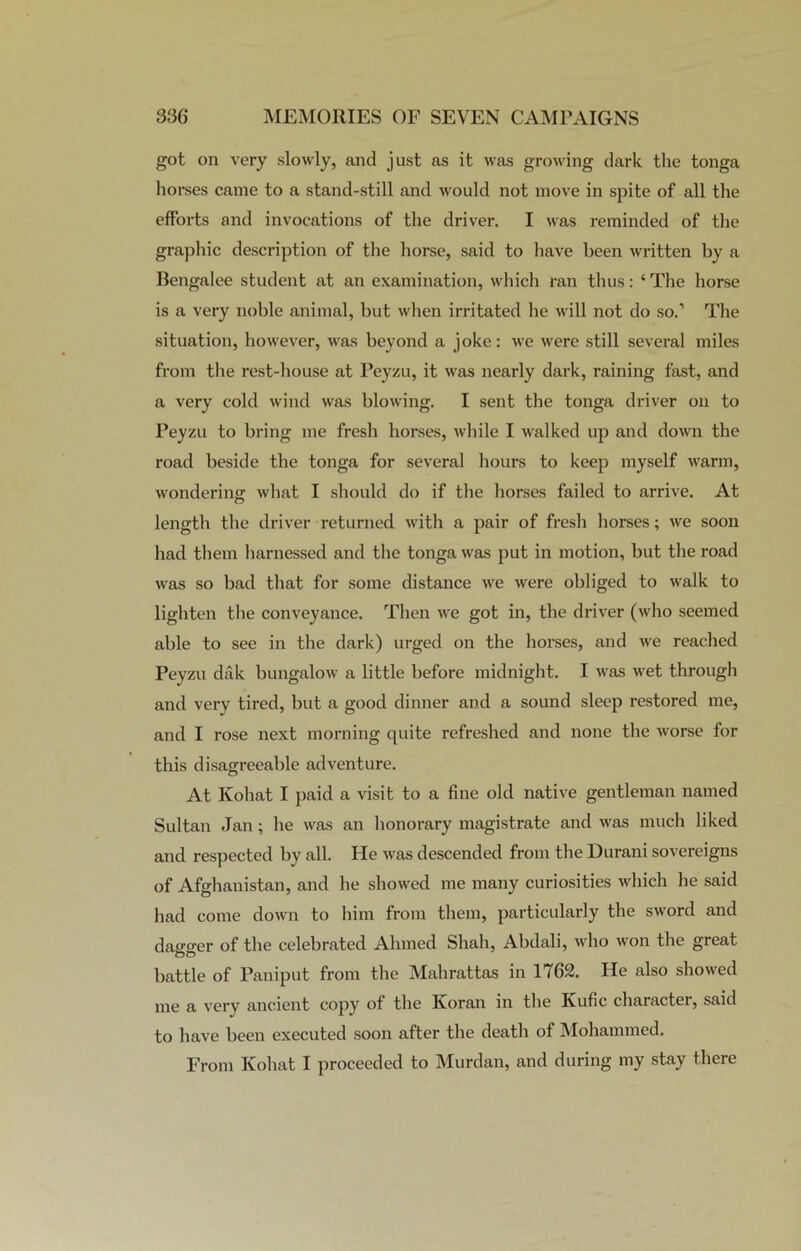 got on very slowly, and just as it was growing dark the tonga horses came to a stand-still and would not move in spite of all the efforts and invocations of the driver. I was reminded of the graphic description of the horse, said to have been written by a Bengalee student at an examination, which ran thus: ‘ The horse is a very noble animal, but when irritated he will not do so.1 The situation, however, was beyond a joke: we were still several miles from the rest-house at Peyzu, it was nearly dark, raining fast, and a very cold wind was blowing. I sent the tonga driver on to Peyzu to bring me fresh horses, while I walked up and down the road beside the tonga for several hours to keep myself warm, wondering what I should do if the horses failed to arrive. At length the driver returned with a pair of fresh horses; we soon had them harnessed and the tonga was put in motion, but the road was so bad that for some distance we were obliged to walk to lighten the conveyance. Then we got in, the driver (who seemed able to see in the dark) urged on the horses, and we reached Peyzu dak bungalow a little before midnight. I was wet through and very tired, but a good dinner and a sound sleep restored me, and I rose next morning quite refreshed and none the worse for this disagreeable adventure. At Kohat I paid a visit to a fine old native gentleman named Sultan Jan; he was an honorary magistrate and was much liked and respected by all. He was descended from the Durani sovereigns of Afghanistan, and he showed me many curiosities which he said had come down to him from them, particularly the sword and dagger of the celebrated Ahmed Shah, Abdali, who won the great OO battle of Paniput from the Mahrattas in 1762. He also showed me a very ancient copy of the Ivoran in the Ivufic character, said to have been executed soon after the death of Mohammed. From Kohat I proceeded to Murdan, and during my stay there