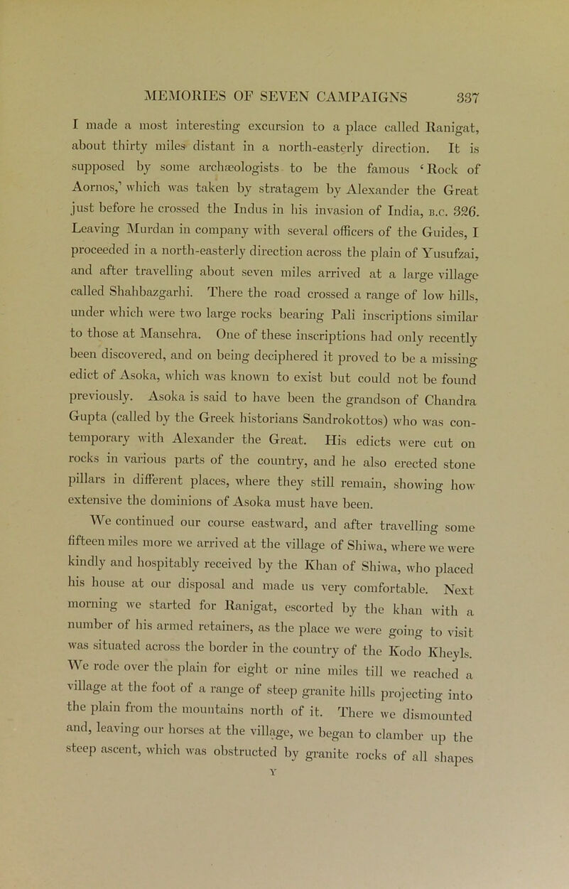 I made a most interesting excursion to a place called Ranigat, about thirty miles distant in a north-easterly direction. It is supposed by some archaeologists to be the famous ‘Rock of Aornos,1 which was taken by stratagem by Alexander the Great just before he crossed the Indus in his invasion of India, b.c. 326. Leaving Murdan in company with several officers of the Guides, I proceeded in a north-easterly direction across the plain of Yusufzai, and after travelling about seven miles arrived at a large village called Shahbazgarhi. There the road crossed a range of low hills, under which were two large rocks bearing Pali inscriptions similar to those at Mansellra. One of these inscriptions had only recently been discovered, and on being deciphered it proved to be a missing- edict of Asoka, which was known to exist but could not be found previously. Asoka is said to have been the grandson of Chandra Gupta (called by the Greek historians Sandrokottos) who was con- temporary with Alexander the Great. His edicts were cut on rocks in various parts of the country, and he also erected stone pillars in different places, where they still remain, showing how extensive the dominions of Asoka must have been. We continued our course eastward, and after travelling some fifteen miles more we arrived at the village of Shiwa, where we were kindly and hospitably received by the Khan of Shiwa, who placed his house at our disposal and made us very comfortable. Next morning we started for Ranigat, escorted by the khan with a number of his armed retainers, as the place we were going to visit was situated across the border in the country of the Kodo Kheyls. We rode over the plain for eight or nine miles till we reached a village at the foot of a range of steep granite hills projecting into the plain from the mountains north of it. There we dismoimted and, leaving our horses at the village, we began to clamber up the steep ascent, which was obstructed by granite rocks of all shapes