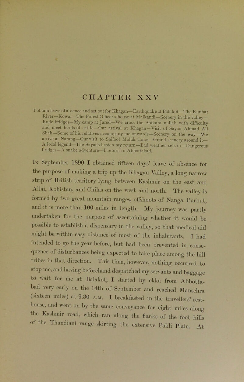 CHAPTER XXV I obtain leave of absence and set out for IChagan—Earthquake at Balakot—The Kunhar River—Kovvai—The Forest Officer’s house at Malkandi—Scenery in the valley— Rude bridges—My camp at Jared—We cross the Shikara nullah with difficulty and meet herds of cattle—Our arrival at IChagan—Visit of Sayad Ahmad Ali Shah—Some of his relatives accompany me onwards—Scenery on the way—We arrive at Narang—Our visit to Saifool Maluk Lake—Grand scenery around it— A local legend—The Sayads hasten my return—Bad weather sets in—Dangerous bridges—A snake adventure—I return to Abbottabad. In September 1890 I obtained fifteen days’ leave of absence for the purpose of making a trip up the Khagan 1 alley, a long narrow strip of British territory lying between Kashmir on the east and A1 lai, Ivohistan, and Cliilas on the west and north. The valley is formed by two great mountain ranges, offshoots of Nanga Purbut, and it is more than 100 miles in length. My journey was partly undertaken for the purpose of ascertaining whether it would be possible to establish a dispensary in the valley, so that medical aid might be within easy distance of most of the inhabitants. I had intended to go the year before, but had been prevented in conse- quence of disturbances being expected to take place among the hill tribes in that direction. This time, however, nothing occurred to stop me, and having beforehand despatched my servants and baggage to wait for me at Balakot, I started by ekka from Abbotta- bad very early on the 14th of September and reached Mansehra (sixteen miles) at 9.30 a.m. I breakfasted in the travellers’ rest- house, and went on by the same conveyance for eight miles along tlie Kashmir road, which ran along the flanks of the foot hills of the Ihandiani range skirting the extensive Paldi Plain. At