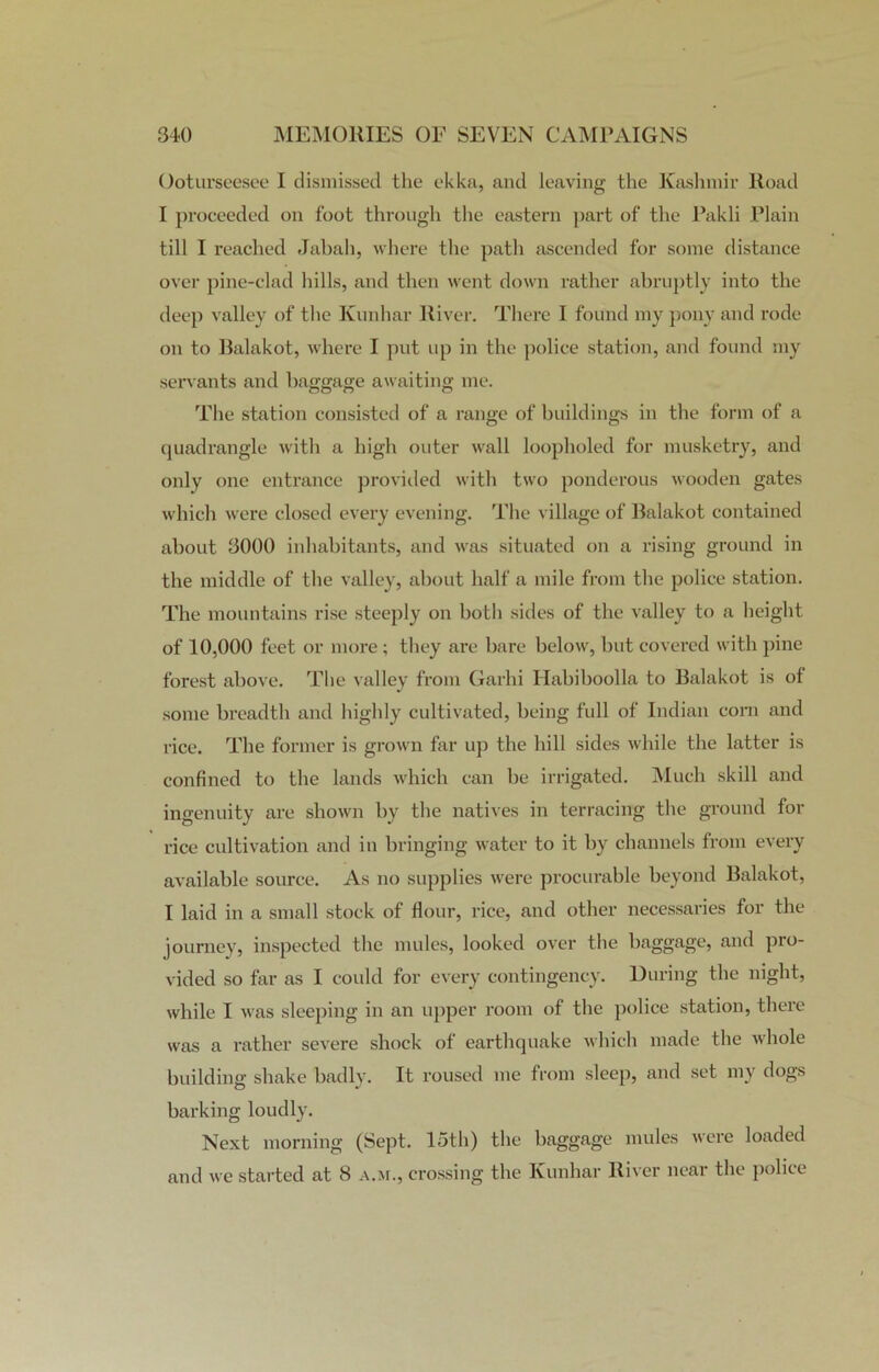 Ooturseesee I dismissed the ekka, and leaving the Kashmir Road I proceeded on foot through the eastern part of the Pakli Plain till I reached Jabah, where the path ascended for some distance over pine-clad hills, and then went down rather abruptly into the deep valley of the Kunhar River. There I found my pony and rode on to Balakot, where I put up in the police station, and found my servants and baggage awaiting me. The station consisted of a range of buildings in the form of a quadrangle with a high outer wall loopholed for musketry, and only one entrance provided with two ponderous wooden gates which were closed every evening. The village of Balakot contained about 3000 inhabitants, and was situated on a rising ground in the middle of the valley, about half a mile from the police station. The mountains rise steeply on both sides of the valley to a height of 10,000 feet or more; they are bare below, but covered with pine forest above. The valley from Garhi Habiboolla to Balakot is of some breadth and highly cultivated, being full of Indian corn and rice. The former is grown far up the hill sides while the latter is confined to the lands which can be irrigated. Much skill and ingenuity are shown by the natives in terracing the ground for rice cultivation and in bringing water to it by channels from every available source. As no supplies were procurable beyond Balakot, I laid in a small stock of Hour, rice, and other necessaries for the journey, inspected the mules, looked over the baggage, and pro- vided so far as I could for every contingency. During the night, while I was sleeping in an upper room of the police station, there was a rather severe shock of earthquake which made the whole building shake badly. It roused me from sleep, and set my dogs barking loudly. Next morning (Sept. 15th) the baggage mules were loaded and we started at 8 a.m., crossing the Kunhar River near the police