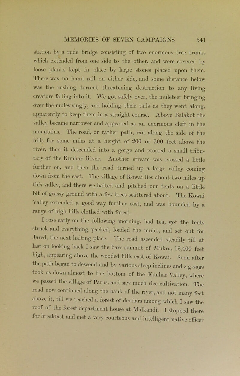 station by a rude bridge consisting of two enormous tree trunks which extended from one side to the other, and were covered by loose planks kept in place by large stones placed upon them. There was no hand rail on either side, and some distance below was the rushing torrent threatening destruction to any living- creature falling into it. We got safely over, the muleteer bringing- over the mules singly, and holding their tails as they went along, apparently to keep them in a straight course. Above Balakot the valley became narrower and appeared as an enormous cleft in the mountains. The road, or rather path, ran along the side of the hills for some miles at a height of 200 or 300 feet above the river, then it descended into a gorge and crossed a small tribu- tary of the Ivunhar River. Another stream was crossed a little fuithei on, and then the road turned up a large valley coming down from the east. The village of Kowai lies about two miles up this valley, and there we halted and pitched our tents on a little bit of grassy ground with a few trees scattered about. The Kowai Valley extended a good way further east, and was bounded by a range of high hills clothed with forest. I rose early on the following morning, had tea, got the tents struck and everything packed, loaded the mules, and set out for Jared, the next halting place. The road ascended steadily till at last on looking back I saw the bare summit of Mukra, 12,400 feet lngh, appearing above the wooded hills east of Kowai. Soon after the path began to descend and by various steep inclines and zig-zags took us down almost to the bottom of the Kunhar Valley, where we passed the village of Parus, and saw much rice cultivation. The road now continued along the bank of the river, and not many feet above it, till we reached a forest of deodars among which I saw the roof of the forest department house at Malkandi. I stopped there for breakfast and met a very courteous and intelligent native officer