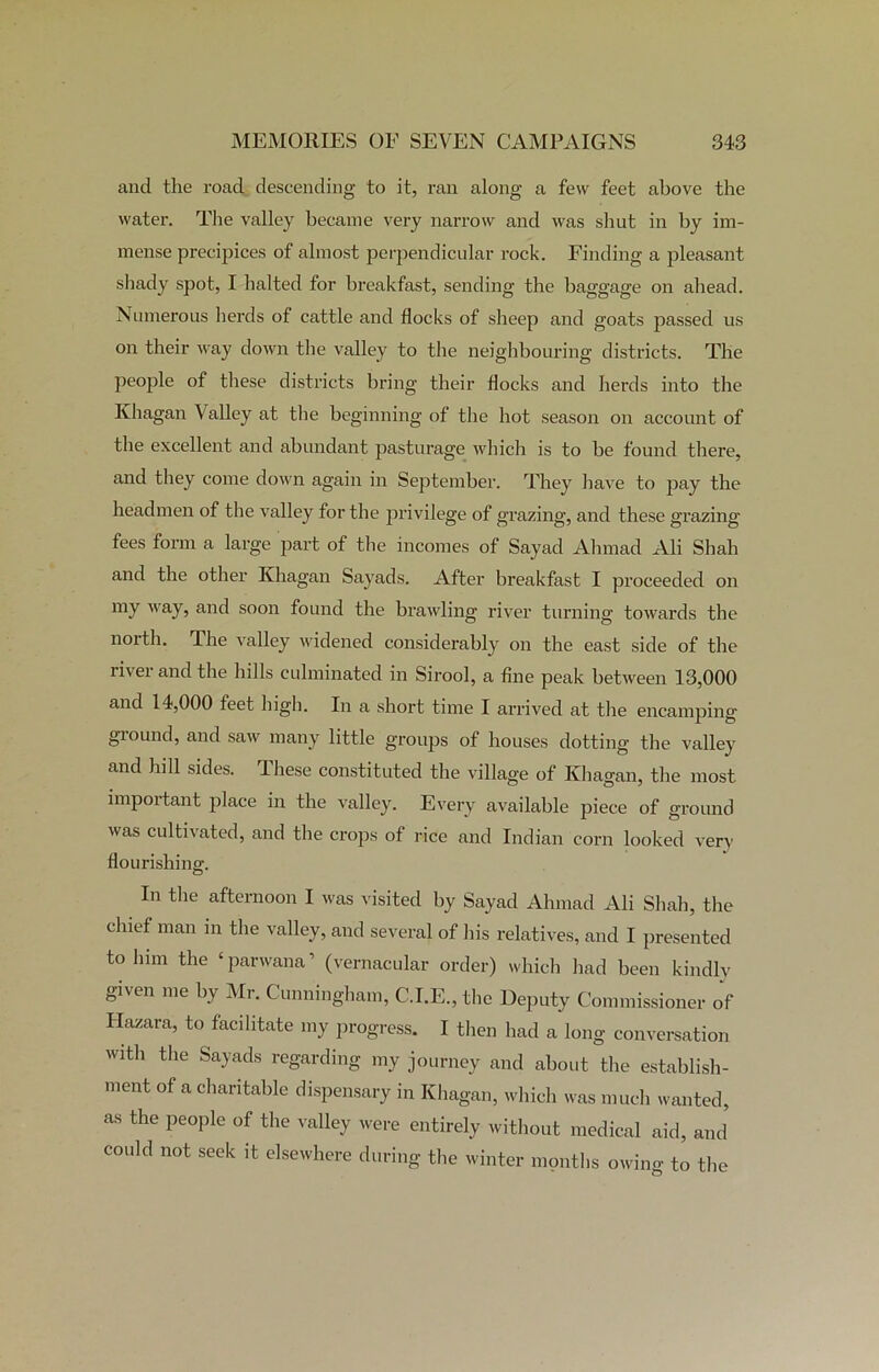 and the road descending to it, ran along a few feet above the water. The valley became very narrow and was shut in by im- mense precipices of almost perpendicular rock. Finding a pleasant shady spot, I halted for breakfast, sending the baggage on ahead. Numerous herds of cattle and flocks of sheep and goats passed us on their way down the valley to the neighbouring districts. The people of these districts bring their flocks and herds into the Khagan Valley at the beginning of the hot season on account of the excellent and abundant pasturage which is to be found there, and they come down again in September. They have to pay the headmen of the valley for the privilege of grazing, and these grazing fees form a large part of the incomes of Sayad Ahmad Ali Shah and the other Ivhagan Sayads. After breakfast I proceeded on my way, and soon found the brawling river turning towards the north. The valley widened considerably on the east side of the iivei and the hills culminated in Sirool, a fine peak between 13,000 and 14,000 feet high. In a short time I arrived at the encamping giound, and saw many little groups of houses dotting the valley and hill sides. These constituted the village of Khagan, the most important place in the valley. Every available piece of ground was cultivated, and the crops of rice and Indian corn looked very flourishing. In the afternoon I was visited by Sayad Ahmad Ali Shah, the chief man in the valley, and several of his relatives, and I presented to him the £ parwana1 (vernacular order) which had been kindly given me by Mr. Cunningham, C.I.E., the Deputy Commissioner of Hazara, to facilitate my progress. I then had a long conversation with the Sayads regarding my journey and about the establish- ment of a charitable dispensary in Khagan, which was much wanted, as the people of the valley were entirely without medical aid, and could not seek it elsewhere during the winter months owing to the