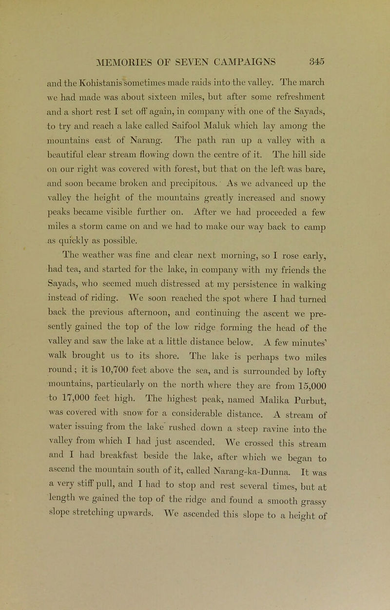 and the Ivohistanis sometimes made raids into the valley. The march we had made was about sixteen miles, but after some refreshment and a short rest I set off again, in company with one of the Sayads, to try and reach a lake called Saifool Maluk which lay among the mountains east of Narang. The path ran up a valley with a beautiful clear stream flowing down the centre of it. The hill side on our right was covered with forest, but that on the left was bare, and soon became broken and precipitous. As we advanced up the valley the height of the mountains greatly increased and snowy peaks became visible further on. After we had proceeded a few miles a storm came on and we had to make our way back to camp as quickly as possible. The weather was fine and clear next morning, so I rose early, had tea, and started for the lake, in company with my friends the Sayads, who seemed much distressed at my persistence in walking instead of riding. We soon reached the spot where I had turned back the previous afternoon, and continuing the ascent we pre- sently gained the top of the low ridge forming the head of the valley and saw the lake at a little distance below. A few minutes’ walk brought us to its shore. The lake is perhaps two miles round ; it is 10,700 feet above the sea, and is surrounded by lofty mountains, particularly on the north where they are from 15,000 to 17,000 feet high. The highest peak, named Malika Purbut, was covered with snow for a considerable distance. A stream of water issuing from the lake rushed down a steep ravine into the valley from which I had just ascended. We crossed this stream and I had bieakfast beside the lake, after winch we began to ascend the mountain south of it, called Narang-ka-Dunna. It was a veiy stiff pull, and I had to stop and rest several times, but at length we gained the top of the ridge and found a smooth grassy slope stretching upwards. We ascended this slope to a height of