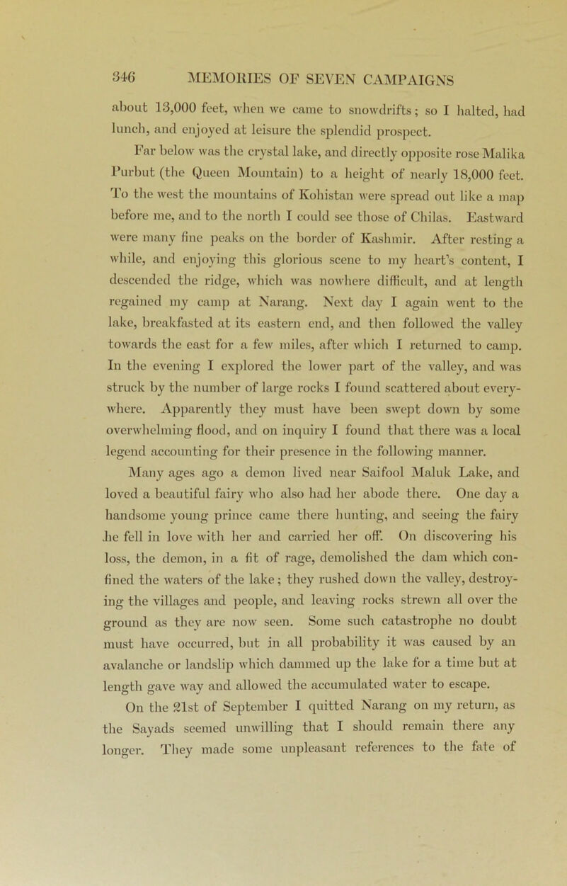 about 13,000 feet, when we came to snowdrifts; so I halted, had lunch, and enjoyed at leisure the splendid prospect. Far below was the crystal lake, and directly opposite rose Malika Purbut (the Queen Mountain) to a height of nearly 18,000 feet. To the west the mountains of Ivohistan were spread out like a map before me, and to the north I could see those of Chilas. Eastward were many fine peaks on the border of Kashmir. After resting a while, and enjoying this glorious scene to my heart’s content, I descended the ridge, which was nowhere difficult, and at length regained my camp at Narang. Next day I again went to the lake, breakfasted at its eastern end, and then followed the valley towards the east for a few miles, after which I returned to camp. In the evening I explored the lower part of the valley, and was struck by the number of large rocks I found scattered about every- where. Apparently they must have been swept down by some overwhelming Hood, and on inquiry I found that there was a local legend accounting for their presence in the following manner. Many ages ago a demon lived near Saifool Maluk Lake, and loved a beautiful fairy who also had her abode there. One day a handsome young prince came there hunting, and seeing the fairy .lie fell in love with her and carried her off. On discovering his loss, the demon, in a fit of rage, demolished the dam which con- fined the waters of the lake; they rushed down the valley, destroy- ing the villages and people, and leaving rocks strewn all over the ground as they are now seen. Some such catastrophe no doubt must have occurred, but in all probability it was caused by an avalanche or landslip which dammed up the lake for a time but at length gave way and allowed the accumulated water to escape. On the 21st of September I quitted Narang on my return, as the Sayads seemed unwilling that I should remain there any longer. They made some unpleasant references to the fate of