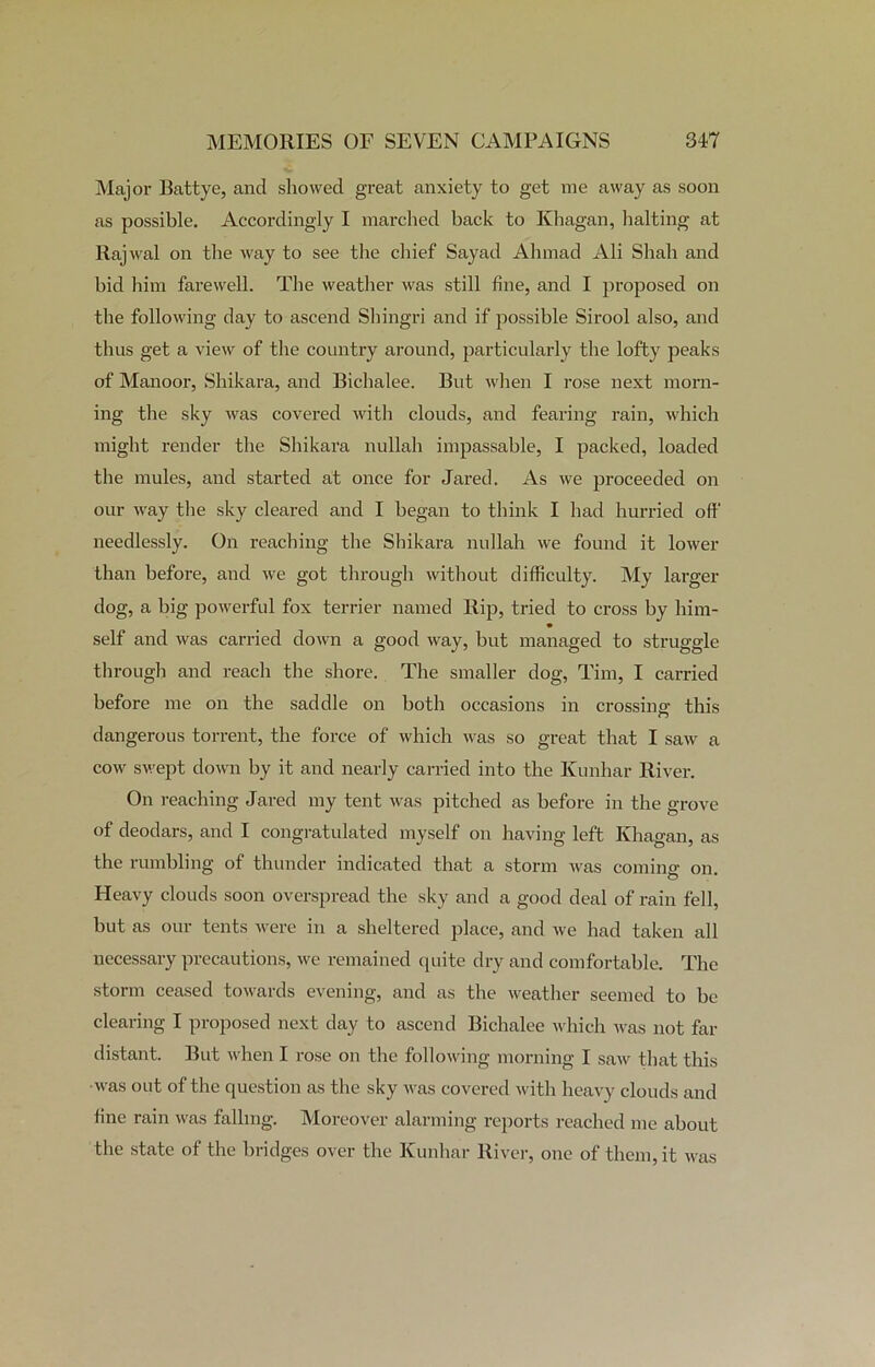 Major Battye, and showed great anxiety to get me away as soon as possible. Accordingly I marched back to Iihagan, halting at Rajwal on the way to see the chief Sayad Ahmad Ali Shah and bid him farewell. The weather was still fine, and I proposed on the following day to ascend Shingri and if possible Sirool also, and thus get a view of the country around, particularly the lofty peaks of Manoor, Shikara, and Bichalee. But when I rose next morn- ing the sky was covered with clouds, and fearing rain, which might render the Shikara nullah impassable, I packed, loaded the mules, and started at once for Jared. As we proceeded on our way the sky cleared and I began to think I had hurried oft' needlessly. On reaching the Shikara nullah we found it lower than before, and we got through without difficulty. My larger dog, a big powerful fox terrier named Rip, tried to cross by him- self and was carried down a good way, but managed to struggle through and reach the shore. The smaller dog, Tim, I carried before me on the saddle on both occasions in crossing: this dangerous torrent, the force of which was so great that I saw a cow swept down by it and nearly carried into the Kunhar River. On reaching Jared my tent was pitched as before in the grove of deodars, and I congratulated myself on having left Khagan, as the rumbling of thunder indicated that a storm was coming on. Heavy clouds soon overspread the sky and a good deal of rain fell, but as our tents were in a sheltered place, and we had taken all necessary precautions, we remained quite dry and comfortable. The storm ceased towards evening, and as the weather seemed to be clearing I proposed next day to ascend Bichalee which was not far distant. But when I rose on the following morning I saw that this was out of the question as the sky was covered with heavy clouds and fine rain was falling. Moreover alarming reports reached me about the state of the bridges over the Kunhar River, one of them, it was