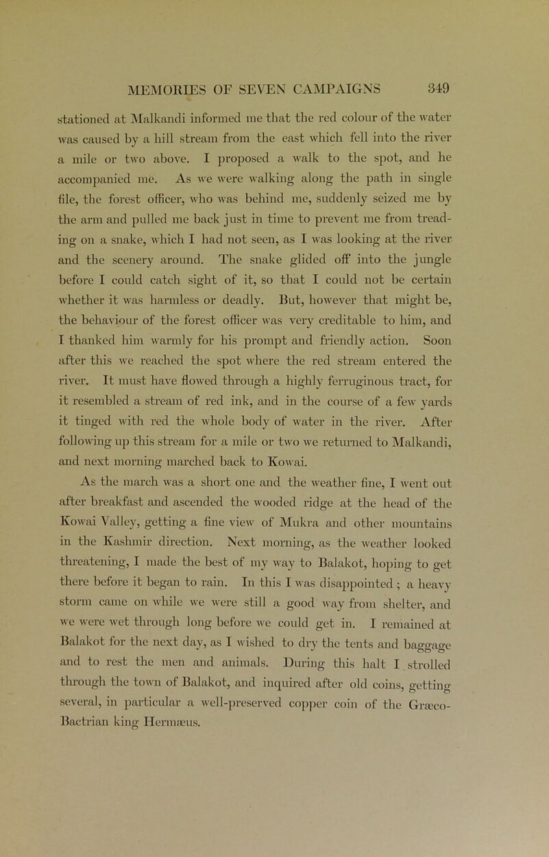 stationed at Malkandi informed me that the red colour of the water was caused by a hill stream from the east which fell into the river a mile or two above. I proposed a walk to the spot, and he accompanied me. As we were walking along the path in single file, the forest officer, who was behind me, suddenly seized me by the arm and pulled me back just in time to prevent me from tread- ing on a snake, which I had not seen, as I was looking at the river and the scenery around. The snake glided off into the jungle before I could catch sight of it, so that I could not be certain whether it was harmless or deadly. But, however that might be, the behaviour of the forest officer was very creditable to him, and I thanked him warmly for his prompt and friendly action. Soon after this we reached the spot where the red stream entered the river. It must have flowed through a highly ferruginous tract, for it resembled a stream of red ink, and in the course of a few yards it tinged with red the whole body of water in the river. After following up this stream for a mile or two we returned to Malkandi, and next morning marched back to Kowai. As the march was a short one and the weather fine, I went out after breakfast and ascended the wooded ridge at the head of the Kowai Valley, getting a fine view of Mukra and other mountains in the Kashmir direction. Next morning, as the weather looked threatening, I made the best of my way to Balakot, hoping to get there before it began to rain. In this I was disappointed ; a heavy storm came on while we were still a good way from shelter, and we were wet through long before we could get in. I remained at Balakot for the next day, as I wished to dry the tents and baggage and to rest the men and animals. During this halt I strolled through the town of Balakot, and inquired after old coins, e'ettinc.- several, in particular a well-preserved copper coin of the Grseco- Bactrian king Hermaeus.