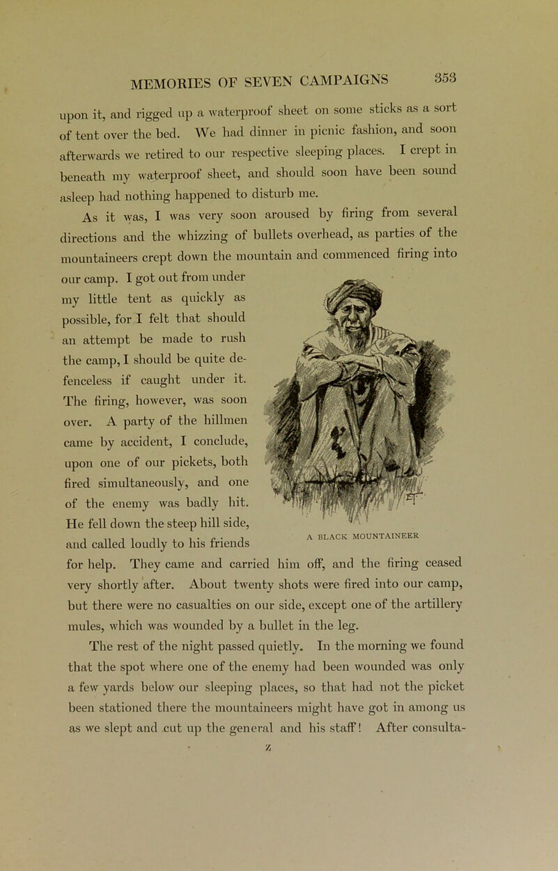 upon it, and rigged up a waterproof sheet on some sticks as a sort of tent over the bed. We had dinner in picnic fashion, and soon afterwards we retired to our respective sleeping places. I crept in beneath my waterproof sheet, and should soon have been sound asleep had nothing happened to disturb me. As it was, I was very soon aroused by firing from several directions and the whizzing of bullets overhead, as parties of the mountaineers crept down the mountain and commenced firing into our camp. I got out from under my little tent as quickly as possible, for I felt that should an attempt be made to rush the camp, I should be quite de- fenceless if caught under it. The firing, however, was soon over. A party of the hillmen came by accident, I conclude, upon one of our pickets, both fired simultaneously, and one of the enemy was badly hit. He fell down the steep hill side, and called loudly to his friends for help. They came and carried him off, and the firing ceased very shortly after. About twenty shots were fired into our camp, but there were no casualties on our side, except one of the artillery mules, which was wounded by a bullet in the leg. The rest of the night passed quietly. In the morning we found that the spot where one of the enemy had been wounded was only a few yards below our sleeping places, so that had not the picket been stationed there the mountaineers might have got in among us as we slept and cut up the general and his staff! After consulta- A BLACK MOUNTAINEER Z