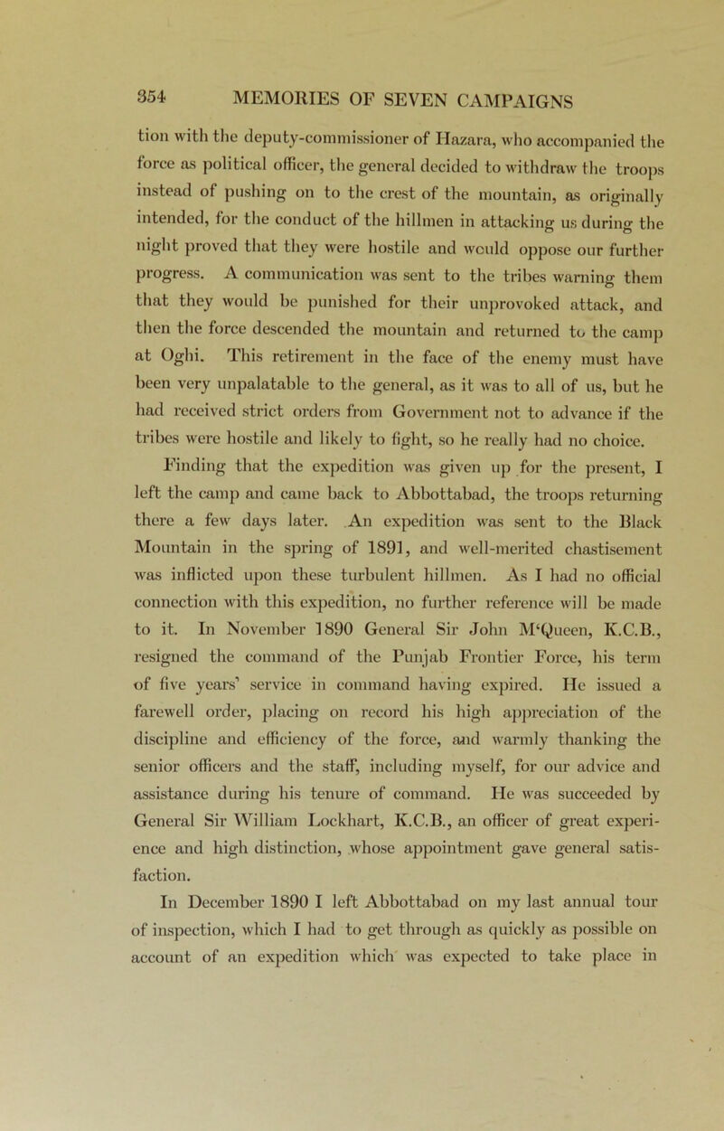 tion with the deputy-commissioner of Ilazara, who accompanied the force as political officer, the general decided to withdraw the troops instead of pushing on to the crest of the mountain, as originally intended, for the conduct of the hillmen in attacking us during the night proved that they were hostile and would oppose our further progress. A communication was sent to the tribes warning them that they would be punished for their unprovoked attack, and then the force descended the mountain and returned to the camp at Oghi. This retirement in the face of the enemy must have been very unpalatable to the general, as it was to all of us, but he had received strict orders from Government not to advance if the tribes were hostile and likely to fight, so he really had no choice. Finding that the expedition was given up for the present, I left the camp and came back to Abbottabad, the troops returning there a few days later. An expedition was sent to the Black Mountain in the spring of 1891, and well-merited chastisement was inflicted upon these turbulent hillmen. As I had no official connection with this expedition, no further reference will be made to it. In November 1890 General Sir John M‘Queen, K.C.B., resigned the command of the Punjab Frontier Force, his term of five years’ service in command having expired. He issued a farewell order, placing on record his high appreciation of the discipline and efficiency of the force, and warmly thanking the senior officers and the staff, including myself, for our advice and assistance during his tenure of command. He was succeeded by General Sir William Lockhart, K.C.B., an officer of great experi- ence and high distinction, whose appointment gave general satis- faction. In December 1890 I left Abbottabad on my last annual tour of inspection, which I had to get through as quickly as possible on account of an expedition which was expected to take place in