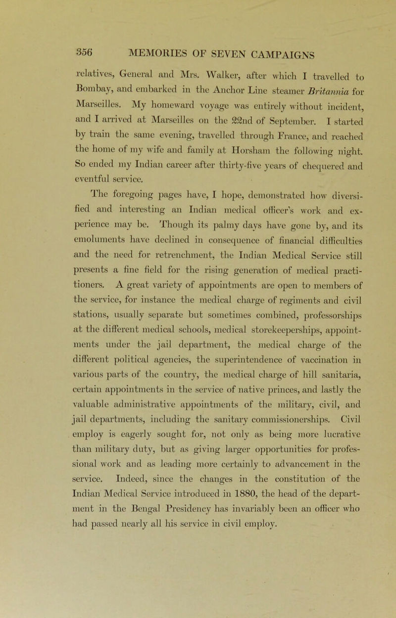 relatives, General and Mrs. Walker, after which I travelled to Bombay, and embarked in the Anchor Line steamer Britannia for Marseilles. My homeward voyage was entirely without incident, and I arrived at Marseilles on the 22nd of September. I started by train the same evening, travelled through France, and reached the home of my wife and family at Horsham the following night. So ended my Indian career after thirty-five years of chequered and eventful service. The foregoing pages have, I hope, demonstrated how diversi- fied and interesting an Indian medical officer’s work and ex- perience may be. Though its palmy days have gone by, and its emoluments have declined in consequence of financial difficulties and the need for retrenchment, the Indian Medical Service still presents a fine field for the rising generation of medical practi- tioners. A great variety of appointments are open to members of the service, for instance the medical charge of regiments and civil stations, usually separate but sometimes combined, professorships at the different medical schools, medical storekeeperships, appoint- ments under the jail department, the medical charge of the different political agencies, the superintendence of vaccination in various parts of the country, the medical charge of hill sanitaria, certain appointments in the service of native princes, and lastly the valuable administrative appointments of the military, civil, and jail departments, including the sanitary commissionerships. Civil employ is eagerly sought for, not only as being more lucrative than military duty, but as giving larger opportunities for profes- sional work and as leading more certainly to advancement in the service. Indeed, since the changes in the constitution of the Indian Medical Service introduced in 1880, the head of the depart- ment in the Bengal Presidency has invariably been an officer who had passed nearly all his service in civil employ.