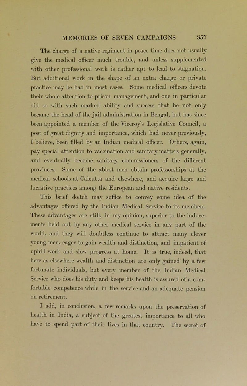 The charge of a native regiment in peace time does not usually give the medical officer much trouble, and unless supplemented with other professional work is rather apt to lead to stagnation. But additional work in the shape of an extra charge or private practice may be had in most cases. Some medical officers devote their whole attention to prison management, and one in particular did so with such marked ability and success that he not only became the head of the jail administration in Bengal, but has since been appointed a member of the Viceroy’s Legislative Council, a post of great dignity and importance, which had never previously, I believe, been filled by an Indian medical officer. Others, again, pay special attention to vaccination and sanitary matters generally, and eventually become sanitary commissioners of the different provinces. Some of the ablest men obtain professorships at the medical schools at Calcutta and elsewhere, and acquire large and lucrative practices among the European and native residents. This brief sketch may suffice to convey some idea of the advantages offered by the Indian Medical Service to its members. These advantages are still, in my opinion, superior to the induce- ments held out by any other medical service in any part of the world, and they will doubtless continue to attract many clever young men, eager to gain wealth and distinction, and impatient of uphill work and slow progress at home. It is true, indeed, that here as elsewhere wealth and distinction are only gained by a few fortunate individuals, but every member of tbe Indian Medical Service who does his duty and keeps his health is assured of a com- fortable competence while in the service and an adequate pension on retirement. I add, in conclusion, a few remarks upon the preservation of health in India, a subject of the greatest importance to all who have to spend part of their lives in that country. The secret of